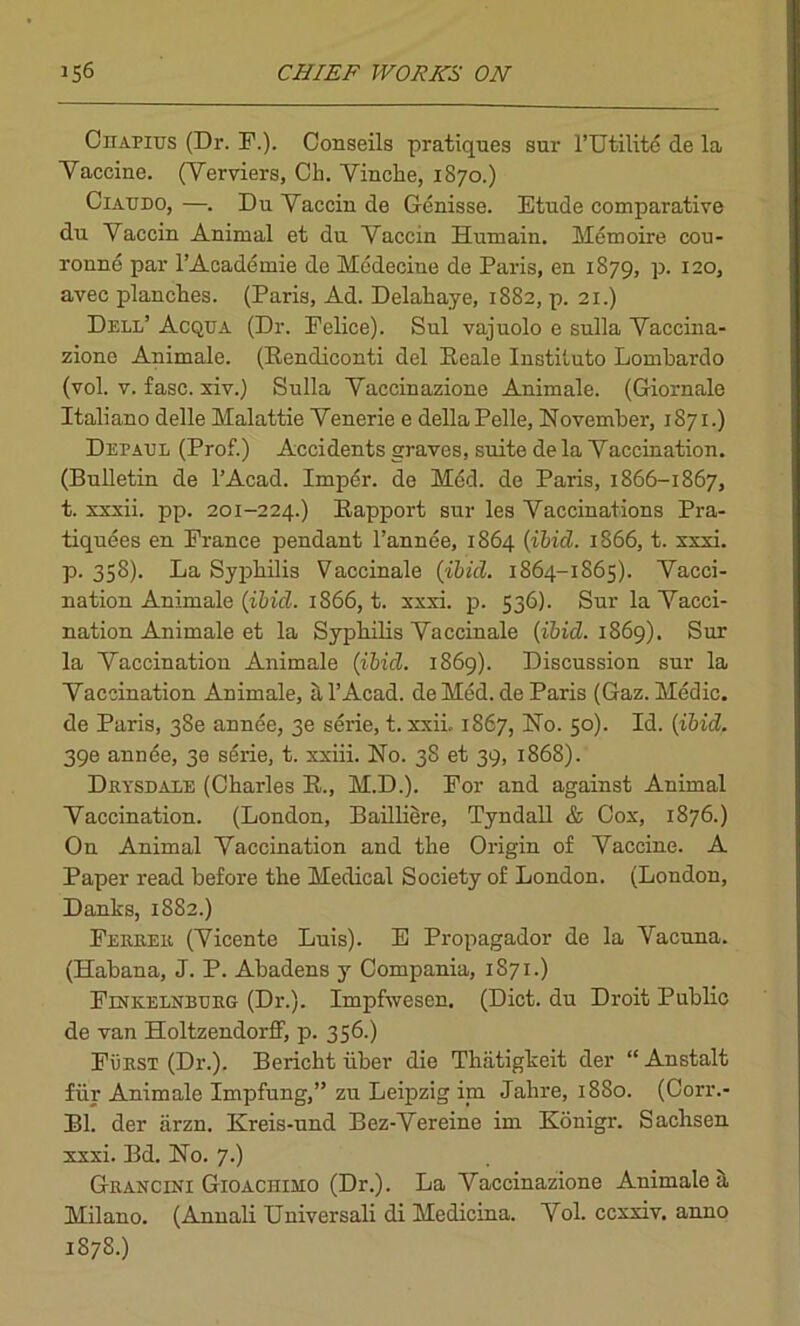 Ciiapius (Dr. F.). Conseils pratiques sur l’Utilite de la Yaccine. (Yerviers, Cli. Vinche, 1870.) Ciatjdo, —. Du Yacciu de Genisse. Etude comparative du Yaccin Animal et du Yaccin Humain. Memoire cou- roune par l’Academie de Medecine de Paris, en 1879, p. 120, avec planches. (Paris, Ad. Delahaye, 1882, p. 21.) Dell’ Acqtta (Dr. Felice). Sul vajuolo e sulla Vaccina- zione Animale. (Rendiconti del Reale Instituto Lombardo (vol. v. fasc. xiv.) Sulla Yaccinazione Animale. (Giornale Italiano delle Malattie Yenerie e della Pelle, November, 1871.) Depall (Prof.) Accidents graves, suite de la Yaccination. (Bulletin de l’Acad. Imper. de Med. de Paris, 1866-1867, t. xxxii. pp. 201-224.) Rapport sur les Vaccinations Pra- tiquees en France pendant l’annee, 1864 {ibid. 1866, t. xxxi. p. 358). La Syphilis Vaccinale {ibid. 1864-1865). Yacci- nation Animale {ibid. 1866, t. xxxi. p. 536). Sur la Yacci- nation Animale et la Syphilis Yaccinale {ibid. 1869). Sur la Yaccination Animale (ibid. 1869). Discussion sur la Yaccination Animale, al’Acad. deMed.de Paris (Gaz. Medic, de Paris, 38e annee, 3e serie, t. xxii.. 1867, No. 50). Id. {ibid. 39e annee, 3e serie, t. xxiii. No. 38 et 39, 1868). Drysdale (Charles R., M.D.). For and against Animal Yaccination. (London, Bailliere, Tyndall & Cox, 1876.) On Animal Yaccination and the Origin of Yaccine. A Paper read before the Medical Society of London. (London, Danks, 1882.) Ferrer (Yicente Luis). E Propagador de la Vacuna. (Habana, J. P. Abadens y Compania, 1871.) Finkelnbtjrg (Dr.). Impfwesen. (Diet, du Droit Public de van Holtzendorff, p. 356.) FiiRST (Dr.). Bericht fiber die Thiitigkeit der “Anstalt fur Animale Impfung,” zu Leipzig im Jahre, 1880. (Corr.- Bl. der iirzn. Kreis-und Bez-Yereine im Konigr. Sachsen xxxi. Bd. No. 7.) Grancini Gioachimo (Dr.). La Yaccinazione Animale a Milano. (Annali Universali di Medicina. Yol. ccxxiv. anno 1878.)