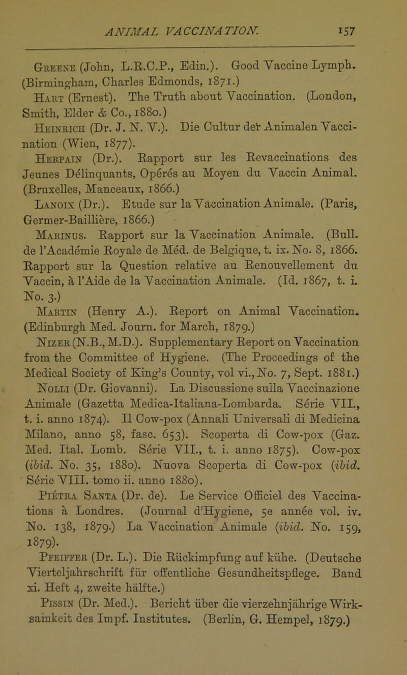 Greene (John, L.R.C.P., Edin.). Good Vaccine Lymph. (Birmingham, Charles Edmonds, 1871.) Hart (Ernest). The Truth about Vaccination. (London, Smith, Elder & Co., 1880.) Heinrich (Dr. J. N. V.). Die Cultur del' Animalen Vacci- nation (Wien, 1877). Herfain (Dr.). Rapport sur les Revaccinations des Jeunes Delinquants, Operes au Moyen du Vaccin Animal. (Bruxelles, Manceaux, 1866.) Lanoix (Dr.). Etude sur la Vaccination Animale. (Paris, Germer-Bailliere, 1866.) Marines. Rapport sur la Vaccination Animale. (Bull, de l’Academie Royale de Med. de Belgique, t. ix. No. 8, 1866. Rapport sur la Question relative au Renouvellement du Vaccin, & l’Aide de la Vaccination Animale. (Id. 1867, t. i. No. 3.) Martin (Henry A.). Report on Animal Vaccination. (Edinburgh Med. Journ. for March, 1879.) Nizer(N.B.,M.D.). Supplementary Report on Vaccination from the Committee of Hygiene. (The Proceedings of the Medical Society of King’s County, vol vi., No. 7, Sept. 1881.) Nolli (Dr. Giovanni). La Discussione suila Vaccinazione Animale (Gazetta Medica-Italiana-Lombarda. Serie VII., t. i. anno 1874). II Cow-pox (Annali Universali di Medicina Milano, anno 58, fasc. 653). Scoperta di Cow-pox (Gaz. Med. Ital. Lomb. Serie VII., t. i. anno 1875). Cow-pox (ibid. No. 35, 1880). Nuova Scoperta di Cow-pox (ibid. Serie VIII. tomo ii. anno 1880). Pietra Santa (Dr. de). Le Service Officiel des Vaccina- tions a Londres. (Journal d’Hygiene, 5e annee vol. iv. No. 138, 1879.) La Vaccination Animale (ibid. No. 159, 1879). Pfeiffer (Dr. L.). Die Riickimpfung auf kiihe. (Deutsche Vierteljahrschrift fur offentliche Gesundheitspflege. Band xi. Heft 4, zweite halfte.) Pissin (Dr. Med.). Bericht iiber die vierzehnjiihrige Wirlc- sainkeit des Impf. Institutes. (Berlin, G. Hempel, 1879.)
