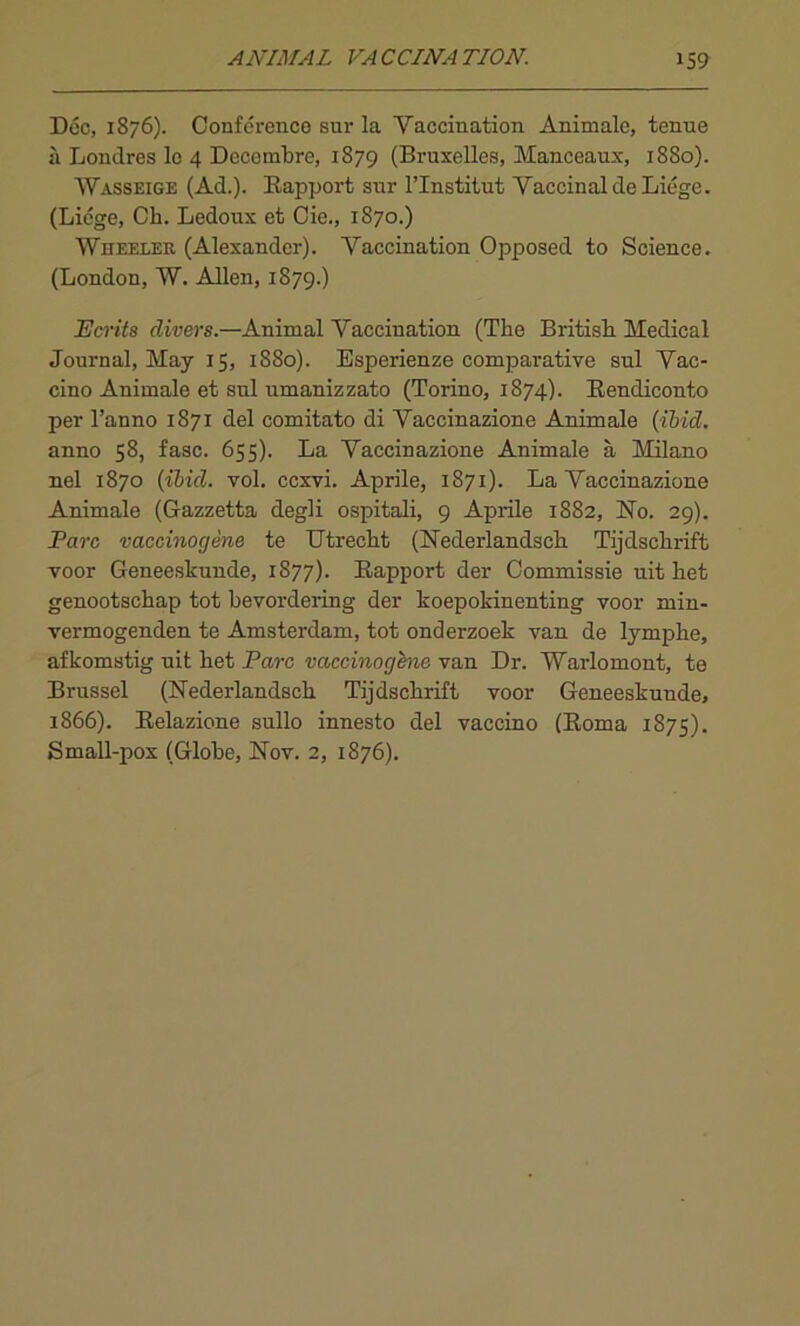 Doc, 1876). Conference sur la Vaccination Animate, tenue a Londres le 4 Decembre, 1879 (Bruxelles, Manceaux, 1880). Wasseige (Ad.). Bapport sur l’lnstilut Vaccinal de Liege. (Liege, Cb. Ledoux et Cie., 1870.) Wheeler (Alexander). Vaccination Opposed to Science. (London, W. Allen, 1879.) Ecrits clivers.—Animal Vaccination (The British Medical Journal, May 15, 1S80). Esperienze comparative sul Vac- cino Animale et sul umanizzato (Torino, 1874). Bendiconto per l’anno 1871 del comitato di Vaccinazione Animale (ibid. anno 58, fasc. 655). La Vaccinazione Animale a Milano nel 1870 (ibid. vol. ccxvi. Aprile, 1871). La Vaccinazione Animale (Gazzetta degli ospitali, 9 Aprile 1S82, Vo. 29). Parc vaccinogene te Utrecht (Uederlandsch Tijdschrift voor Geneeskunde, 1877). Bapport der Commissie uit het genootschap tot bevordering der koepokinenting voor min- vermogenden te Amsterdam, tot onderzoek van de lyraphe, afkomstig uit het Parc vaccinogene van Dr. Warlomont, te Brussel (Uederlandsck Tijdschrift voor Geneeskunde, 1866). Eelazione sullo innesto del vaccino (Boma 1875). Small-pox (Globe, Uov. 2, 1S76).