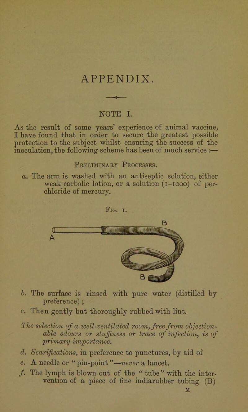 APPENDIX. 4- NOTE I. As the result of some years’ experience of animal vaccine, I have found that in order to secure the greatest possible protection to the subject whilst ensuring the success of the inoculation, the following scheme has been of much service :— Preliminary Processes. a. The arm is washed with an antiseptic solution, either weak carbolic lotion, or a solution (i-iooo) of per- chloride of mercury. Pig. i. E> a A B b. The surface is rinsed with pure water (distilled by preference); c. Then gently but thoroughly rubbed with lint. The selection of a well-ventilated room, free from objection- able odours or stuffiness or trace of infection, is of primary importance. d. Scarifications, in preference to punctures, by aid of e. A needle or “ pin-point ”—never a lancet. /. The lymph is blown out of the “ tube ” with the inter- vention of a piece of fine indiarubber tubing (B) M