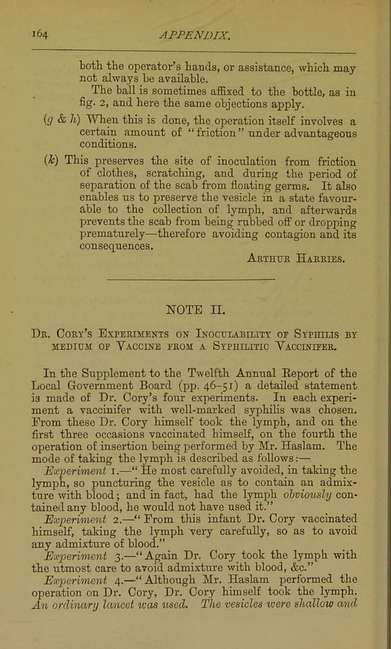 both the operator’s hands, or assistance, which may not always be available. The ball is sometimes affixed to the bottle, as in fig. 2, and here the same objections apply. (fj & h) AYhen this is done, the operation itself involves a certain amount of “ friction ” under advantageous conditions. (k) This preserves the site of inoculation from friction of clothes, scratching, and during the period of separation of the scab from floating germs. It also enables us to preserve the vesicle in a state favour- able to the collection of lymph, and afterwards prevents the scab from being rubbed off or dropping prematurely—therefore avoiding contagion and its consequences. Arthur Harries. NOTE II. Dr. Cory’s Experiments on Inoculability of Sythilis by medium of Vaccine from a Syphilitic Vaccinifer. In the Supplement to the Twelfth Annual Report of the Local Government Board (pp. 46-51) a detailed statement is made of Dr. Coi'y’s four experiments. In each experi- ment a vaccinifer with well-marked syphilis was chosen. Erom these Dr. Cory himself took the lymph, and on the first three occasions vaccinated himself, on the fourth the operation of insertion being performed by Mr. Haslam. The mode of taking the lymph is described as follows:— Experiment 1.—“ He most carefully avoided, in taking the lymph, so puncturing the vesicle as to contain an admix- ture with blood; and in fact, had the lymph obviously con- tained any blood, he would not have used it.” Experiment 2.—“ Erom this infant Dr. Cory vaccinated himself, taking the lymph very carefully, so as to avoid any admixture of blood.” Experiment 3.—“Again Dr. Cory took the lymph with the utmost care to avoid admixture with blood, &c.” Experiment 4.—“Although Mr. Haslam performed the operation on Dr. Cory, Dr. Cory himself took the lymph. An ordinary lancet vjas used. The vesicles were shallow and