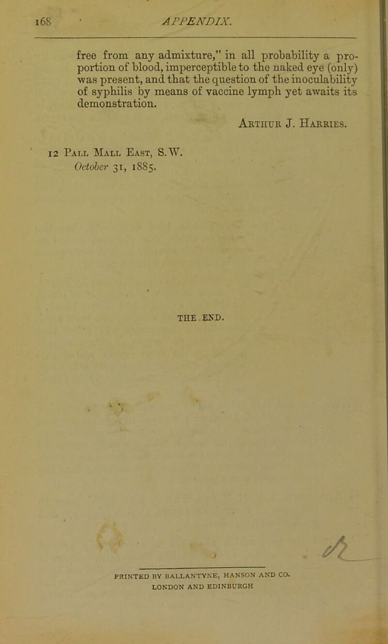 free from any admixture,” in all probability a pro- portion of blood, imperceptible to the naked eye (only) was present, and that the question of the inoculability of syphilis by means of vaccine lymph yet awaits its demonstration. Arthur J. Harries. 12 Pai.l Mall East, S.W. October 31, 1885. THE END. PRINTED BY BALLANTYNE, HANSON AND CO. LONDON AND EDINBURGH