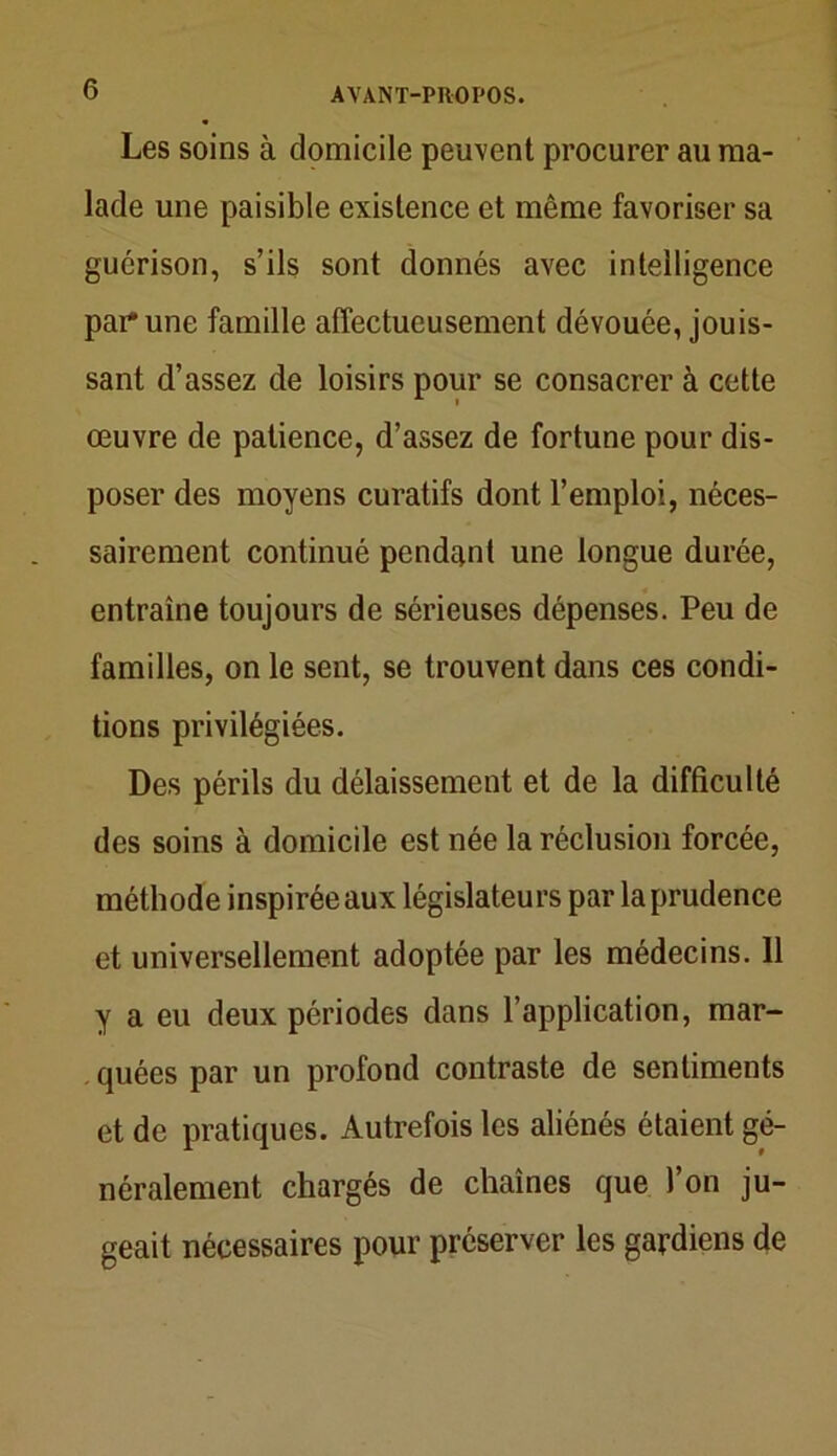 Les soins à domicile peuvent procurer au ma- lade une paisible existence et même favoriser sa guérison, s’ils sont donnés avec intelligence par* une famille affectueusement dévouée, jouis- sant d’assez de loisirs pour se consacrer à cette œuvre de patience, d’assez de fortune pour dis- poser des moyens curatifs dont l’emploi, néces- sairement continué pendant une longue durée, entraîne toujours de sérieuses dépenses. Peu de familles, on le sent, se trouvent dans ces condi- tions privilégiées. Des périls du délaissement et de la difficulté des soins à domicile est née la réclusion forcée, méthode inspirée aux législateurs par la prudence et universellement adoptée par les médecins. 11 y a eu deux périodes dans l’application, mar- quées par un profond contraste de sentiments et de pratiques. Autrefois les aliénés étaient gé- néralement chargés de chaînes que l’on ju- geait nécessaires pour préserver les gardiens de