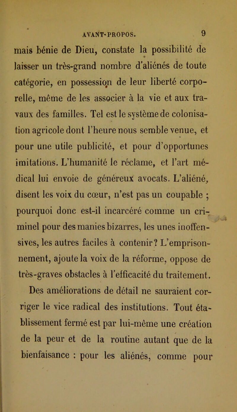 mais bénie de Dieu, constate la possibilité de laisser un très-grand nombre d’aliénés de toute catégorie, en possession de leur liberté corpo- relle, même de les associer à la vie et aux tra- vaux des familles. Tel est le système de colonisa- tion agricole dont l’heure nous semble venue, et pour une utile publicité, et pour d’opportunes imitations. L’humanité le réclame, et l’art mé- dical lui envoie de généreux avocats. L’aliéné, disent les voix du cœur, n’est pas un coupable ; pourquoi donc est-il incarcéré comme un cri- minel pour des manies bizarres, les unes inoffen- sives, les autres faciles à contenir? L’emprison- nement, ajoute la voix de la réforme, oppose de très-graves obstacles à l’efficacité du traitement. Des améliorations de détail ne sauraient cor- riger le vice radical des institutions. Tout éta- blissement fermé est par lui-même une création de la peur et de la routine autant que de la bienfaisance : pour les aliénés, comme pour