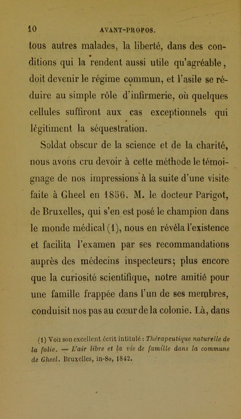 tous autres malades, la liberté, dans des con- ditions qui la rendent aussi utile qu’agréable, doit devenir le régime commun, et l’asile se ré- duire au simple rôle d’infirmerie, où quelques cellules suffiront aux cas exceptionnels qui légitiment la séquestration. Soldat obscur de la science et de la charité, nous avons cru devoir à cette méthode le témoi- gnage de nos impressions à la suite d’une visite faite à Gheel en 1856. M. le docteur Parigot, de Bruxelles, qui s’en est posé le champion dans le monde médical (1), nous en révéla l’existence et facilita l’examen par ses recommandations auprès des médecins inspecteurs; plus encore que la curiosité scientifique, notre amitié pour une famille frappée dans l’un de ses membres, conduisit nos pas au cœur de la colonie. Là, dans (1) Voii son excellent écrit intitulé : Thérapeutique naturelle de la folie. — L’air libre et la vie de famille dans la commune de Gheel. Bruxelles, in-8o, 1842.