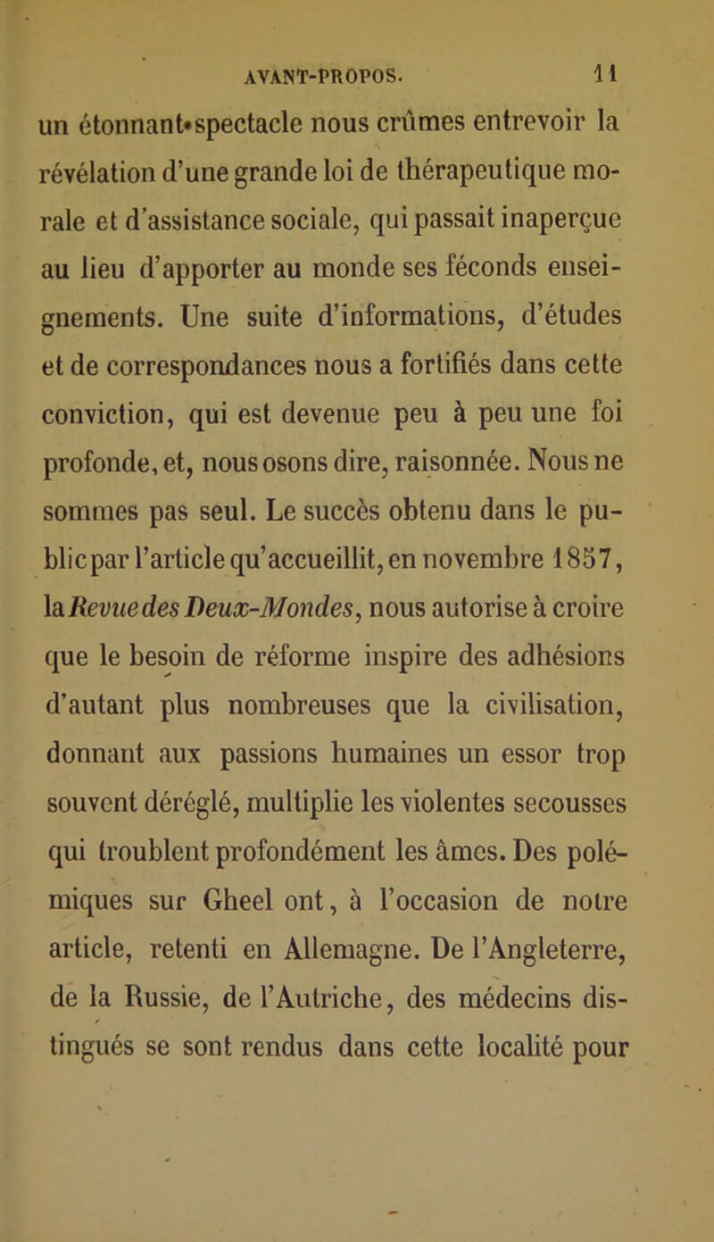 un étonnant»spectacle nous crûmes entrevoir la révélation d’une grande loi de thérapeutique mo- rale et d’assistance sociale, qui passait inaperçue au lieu d’apporter au monde ses féconds ensei- gnements. Une suite d’informations, d’études et de correspondances nous a fortifiés dans cette conviction, qui est devenue peu à peu une foi profonde, et, nous osons dire, raisonnée. Nous ne sommes pas seul. Le succès obtenu dans le pu- blicpar l’article qu’accueillit, en novembre 1857, la Revue des Deux-Mondes, nous autorise à croire que le besoin de réforme inspire des adhésions d’autant plus nombreuses que la civilisation, donnant aux passions humaines un essor trop souvent déréglé, multiplie les violentes secousses qui troublent profondément les âmes. Des polé- miques sur Gheel ont, à l’occasion de notre article, retenti en Allemagne. De l’Angleterre, de la Russie, de l’Autriche, des médecins dis- tingués se sont rendus dans cette localité pour