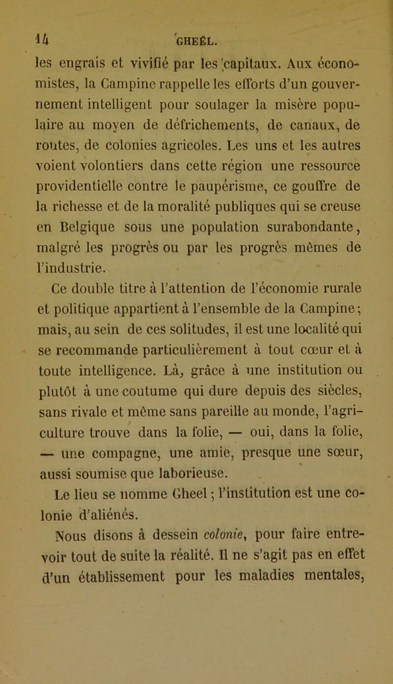 ■1 h GHEÊL. les engrais et vivifié par les 'capitaux. Aux écono- mistes, la Campine rappelle les efforts d’un gouver- nement intelligent pour soulager la misère popu- laire au moyen de défrichements, de canaux, de routes, de colonies agricoles. Les uns et les autres voient volontiers dans cette région une ressource providentielle contre le paupérisme, ce gouffre de la richesse et de la moralité publiques qui se creuse en Belgique sous une population surabondante, malgré les progrès ou par les progrès mômes de l’industrie. Ce double titre à l’attention de l’économie rurale et politique appartient à l’ensemble de la Campine; mais, au sein de ces solitudes, il est une localité qui se recommande particulièrement à tout cœur et à toute intelligence. Là, grâce à une institution ou plutôt à une coutume qui dure depuis des siècles, sans rivale et môme sans pareille au monde, l’agri- culture trouve dans la folie, — oui, dans la folie, — une compagne, une amie, presque une sœur, aussi soumise que laborieuse. Le lieu se nomme Gheel ; l’institution est une co- lonie d’aliénés. Nous disons à dessein colonie, pour faire entre- voir tout de suite la réalité. Il ne s’agit pas en effet d’un établissement pour les maladies mentales,