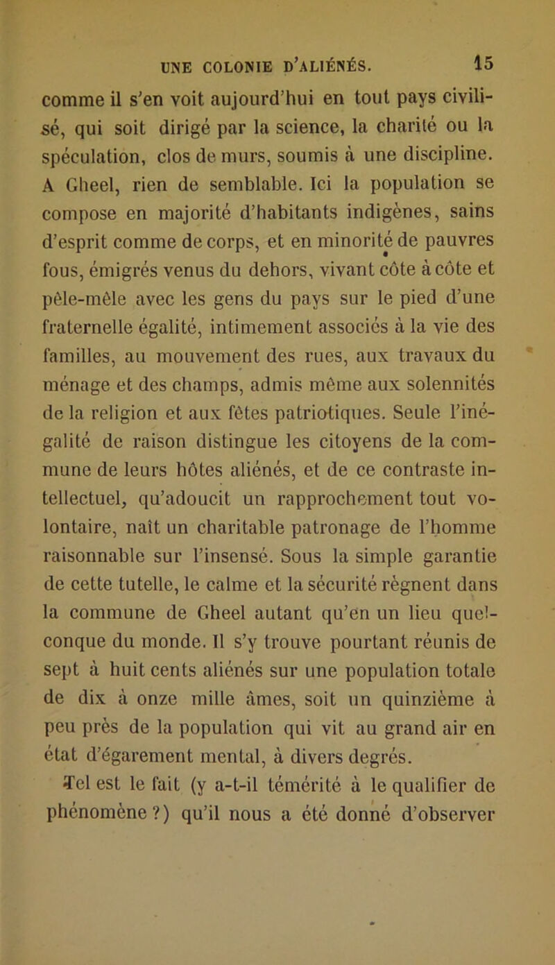 comme il s'en voit aujourd’hui en tout pays civili- sé, qui soit dirigé par la science, la charité ou la spéculation, clos de murs, soumis à une discipline. A Gheel, rien de semblable. Ici la population se compose en majorité d’habitants indigènes, sains d’esprit comme de corps, et en minorité de pauvres fous, émigrés venus du dehors, vivant côte à côte et pêle-mêle avec les gens du pays sur le pied d’une fraternelle égalité, intimement associés à la vie des familles, au mouvement des rues, aux travaux du ménage et des champs, admis même aux solennités de la religion et aux fêtes patriotiques. Seule l’iné- galité de raison distingue les citoyens de la com- mune de leurs hôtes aliénés, et de ce contraste in- tellectuel, qu’adoucit un rapprochement tout vo- lontaire, naît un charitable patronage de l’homme raisonnable sur l’insensé. Sous la simple garantie de cette tutelle, le calme et la sécurité régnent dans la commune de Gheel autant qu’en un lieu quel- conque du monde. 11 s’y trouve pourtant réunis de sept à huit cents aliénés sur une population totale de dix à onze mille âmes, soit un quinzième à peu près de la population qui vit au grand air en état d’égarement mental, à divers degrés. Tel est le fait (y a-t-il témérité à le qualifier de phénomène?) qu’il nous a été donné d’observer