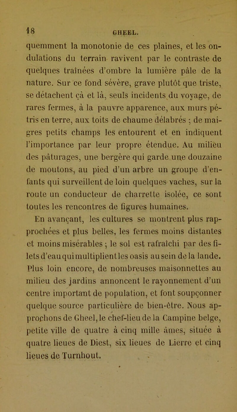 quemment la monotonie de ces plaines, et les on- dulations du terrain ravivent par le contraste de quelques traînées d’ombre la lumière pâle de la nature. Sur ce fond sévère, grave plutôt que triste, se détachent çà et là, seuls incidents du voyage, de rares fermes, à la pauvre apparence, aux murs pé- tris en terre, aux toits de chaume délabrés ; de mai- gres petits champs les entourent et en indiquent l’importance par leur propre étendue. Au milieu des pâturages, une bergère qui garde un,e douzaine de moutons, au pied d’un arbre un groupe d’en- fants qui surveillent de loin quelques vaches, sur la route un conducteur de charrette isolée, ce sont toutes les rencontres de figures humaines. En avançant, les cultures se montrent plus rap- prochées et plus belles, les fermes moins distantes et moins misérables ; le sol est rafraîchi par des fi- letsd’eauquimultiplientlesoasis auseindela lande. Plus loin encore, de nombreuses maisonnettes au milieu des jardins annoncent le rayonnement d’un centre important de population, et font soupçonner quelque source particulière de bien-être. Nous ap- prochons de Gheel, le chef-lieu de la Campine belge, petite ville de quatre à cinq mille âmes, située à quatre lieues de Diest, six lieues de Lierre et cinq lieues de Turnhout.