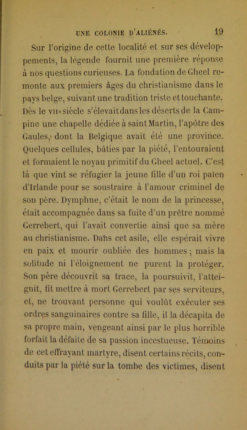 Sur l’origine de cette localité et sur ses dévelop- pements, la légende fournit une première réponse à nos questions curieuses. La fondation de Gheel re- monte aux premiers âges du christianisme dans le pays belge, suivant une tradition triste et touchante. Dès le vue siècle s’élevaitdansles déserts de la Cam- pine une chapelle dédiée à saint Martin, l’apôtre des Gaules,' dont la Belgique avait été une province. Quelques cellules, bâties par la piété, l’entouraient et formaient le noyau primitif du Gheel actuel. C’est là que vint se réfugier la jeune fille d’un roi païen d’Irlande pour se soustraire à l’amour criminel de son père. Dymphne, c’était le nom de la princesse, était accompagnée dans sa fuite d’un prêtre nommé Gerrebert, qui l’avait convertie ainsi que sa mère au christianisme. Dabs cet asile, elle espérait vivre en paix et mourir oubliée des hommes ; mais la solitude ni l’éloignement ne purent la protéger. Son père découvrit sa trace, la poursuivit, l’attei- gnit, fit mettre à mort Gerrebert par ses serviteurs, et, ne trouvant personne qui voulût exécuter ses ordres sanguinaires contre sa fille, il la décapita de sa propre main, vengeant ainsi par le plus horrible forfait la défaite de sa passion incestueuse. Témoins de cet effrayant martyre, disent certains récits, con- duits par la piété sur la tombe des victimes, disent