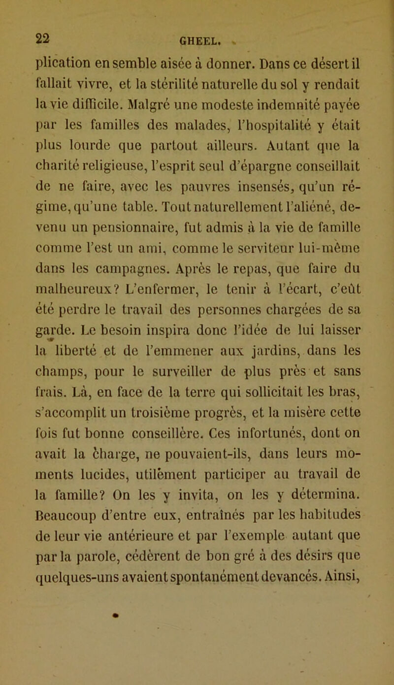 plication en semble aisée à donner. Dans ce désert il fallait vivre, et la stérilité naturelle du sol y rendait la vie difficile. Malgré une modeste indemnité payée par les familles des malades, l’hospitalité y était plus lourde que partout ailleurs. Autant que la charité religieuse, l’esprit seul d’épargne conseillait de ne faire, avec les pauvres insensés, qu’un ré- gime, qu’une table. Tout naturellement l’aliéné, de- venu un pensionnaire, fut admis à la vie de famille comme l’est un ami, comme le serviteur lui-même dans les campagnes. Après le repas, que faire du malheureux? L’enfermer, le tenir à l’écart, c’eût été perdre le travail des personnes chargées de sa garde. Le besoin inspira donc l’idée de lui laisser la liberté et de l’emmener aux jardins, dans les champs, pour le surveiller de plus près et sans frais. Là, en face de la terre qui sollicitait les bras, s’accomplit un troisième progrès, et la misère cette fois fut bonne conseillère. Ces infortunés, dont on avait la charge, ne pouvaient-ils, dans leurs mo- ments lucides, utilement participer au travail de la famille? On les y invita, on les y détermina. Beaucoup d’entre eux, entraînés par les habitudes de leur vie antérieure et par l’exemple autant que parla parole, cédèrent de bon gré à des désirs que quelques-uns avaient spontanément devancés. Ainsi,