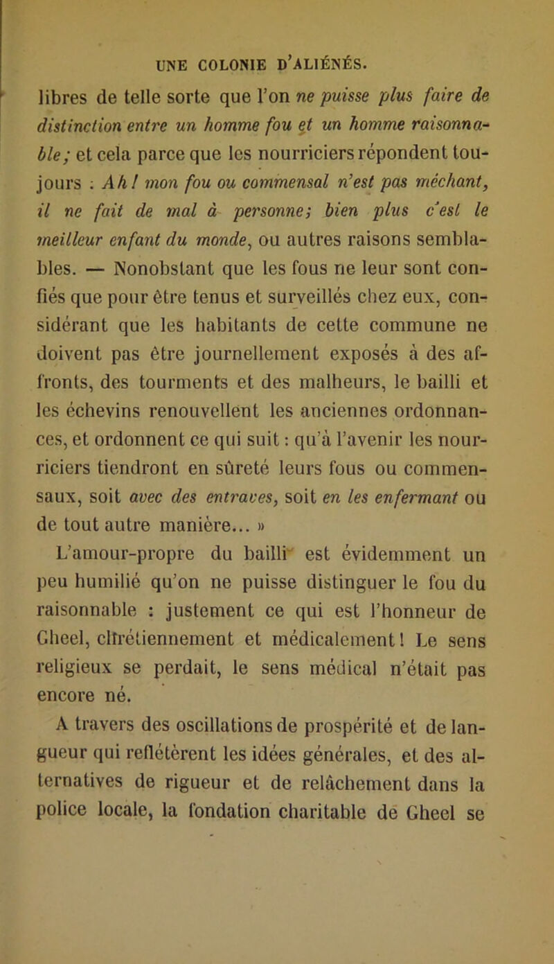 libres de telle sorte que l’on ne puisse plus faire de distinction entre un homme fou et un homme raisonna- ble ; et cela parce que les nourriciers répondent tou- jours : Ah,l mon fou ou commensal n'est pas méchant, il ne fait de mal à personne; bien plus c'est le meilleur enfant du monde, ou autres raisons sembla- bles. — Nonobstant que les fous ne leur sont con- fiés que pour être tenus et surveillés chez eux, con- sidérant que les habitants de cette commune ne doivent pas être journellement exposés à des af- fronts, des tourments et des malheurs, le bailli et les échevins renouvellent les anciennes ordonnan- ces, et ordonnent ce qui suit : qu’à l’avenir les nour- riciers tiendront en sûreté leurs fous ou commen- saux, soit avec des entraves, soit en les enfermant ou de tout autre manière... » L’amour-propre du bailli est évidemment un peu humilié qu’on ne puisse distinguer le fou du raisonnable : justement ce qui est l’honneur de Gheel, chrétiennement et médicalement ! Le sens religieux se perdait, le sens médical n’était pas encore né. A travers des oscillations de prospérité et de lan- gueur qui reflétèrent les idées générales, et des al- ternatives de rigueur et de relâchement dans la police locale, la fondation charitable de Gheel se