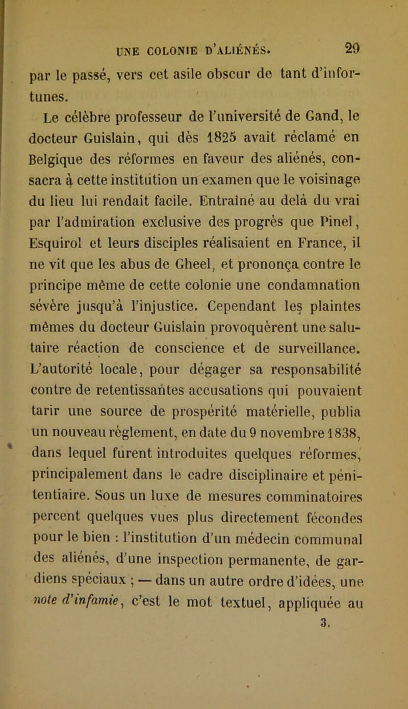 par le passé, vers cet asile obscur de tant d’infor- tunes. Le célèbre professeur de l’université de Gand, le docteur Guislain, qui dès 1825 avait réclamé en Belgique des réformes en faveur des aliénés, con- sacra à cette institution un examen que le voisinage du lieu lui rendait facile. Entraîné au delà du vrai par l’admiration exclusive des progrès que Pinel, Esquirol et leurs disciples réalisaient en France, il ne vit que les abus de Gheel, et prononça contre le principe même de cette colonie une condamnation sévère jusqu’à l’injustice. Cependant les plaintes mêmes du docteur Guislain provoquèrent une salu- taire réaction de conscience et de surveillance. L’autorité locale, pour dégager sa responsabilité contre de retentissantes accusations qui pouvaient tarir une source de prospérité matérielle, publia un nouveau règlement, en date du 9 novembre 1838, dans lequel furent introduites quelques réformes, principalement dans le cadre disciplinaire et péni- tentiaire. Sous un luxe de mesures comminatoires percent quelques vues plus directement fécondes pour le bien : l’institution d’un médecin communal des aliénés, d’une inspection permanente, de gar- diens spéciaux ; — dans un autre ordre d’idées, une note d’infamie, c’est le mot textuel, appliquée au 3.