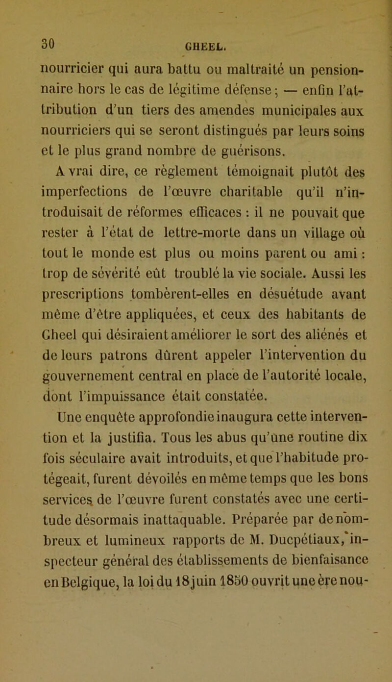 nourricier qui aura battu ou maltraité un pension- naire hors le cas de légitime défense ; — enfin l’at- tribution d’un tiers des amendes municipales aux nourriciers qui se seront distingués par leurs soins et le plus grand nombre de guérisons. A vrai dire, ce règlement témoignait plutôt des imperfections de l’œuvre charitable qu’il n’in- troduisait de réformes efficaces : il ne pouvait que rester à l’état de lettre-morte dans un village où tout le monde est plus ou moins parent ou ami: trop de sévérité eût troublé la vie sociale. Aussi les prescriptions tombèrent-elles en désuétude avant même d’ôtre appliquées, et ceux des habitants de Gheel qui désiraient améliorer le sort des aliénés et de leurs patrons dûrent appeler l’intervention du gouvernement central en place de l’autorité locale, dont l’impuissance était constatée. Une enquête approfondie inaugura cette interven- tion et la justifia. Tous les abus qu’une routine dix fois séculaire avait introduits, et que l’habitude pro- tégeait, furent dévoilés en même temps que les bons services de l’œuvre furent constatés avec une certi- tude désormais inattaquable. Préparée par de nom- breux et lumineux rapports de M. Ducpétiaux, in- specteur général des établissements de bienfaisance en Belgique, la loi du 18 juin 1850 ouvrit une ère nou-