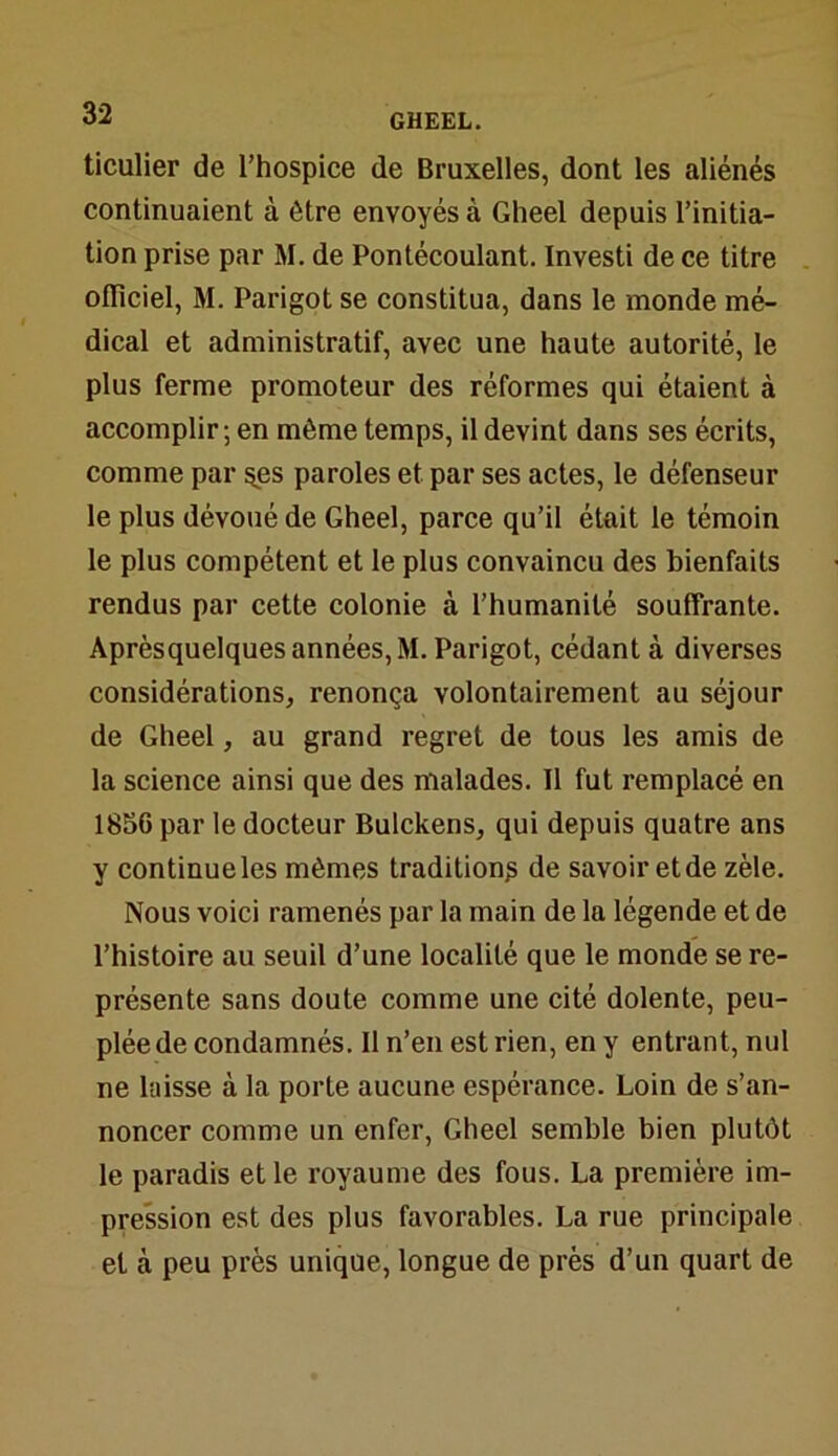ticulier de l’hospice de Bruxelles, dont les aliénés continuaient à être envoyés à Gheel depuis l’initia- tion prise par M. de Pontécoulant. Investi de ce titre officiel, M. Parigot se constitua, dans le monde mé- dical et administratif, avec une haute autorité, le plus ferme promoteur des réformes qui étaient à accomplir ; en même temps, il devint dans ses écrits, comme par §es paroles et par ses actes, le défenseur le plus dévoué de Gheel, parce qu’il était le témoin le plus compétent et le plus convaincu des bienfaits rendus par cette colonie à l’humanité souffrante. Aprèsquelques années, M. Parigot, cédant à diverses considérations, renonça volontairement au séjour de Gheel, au grand regret de tous les amis de la science ainsi que des malades. Il fut remplacé en 1856 par le docteur Bulckens, qui depuis quatre ans y continue les mêmes tradition? de savoir et de zèle. Nous voici ramenés par la main de la légende et de l’histoire au seuil d’une localité que le monde se re- présente sans doute comme une cité dolente, peu- plée de condamnés. Il n’en est rien, en y entrant, nul ne laisse à la porte aucune espérance. Loin de s’an- noncer comme un enfer, Gheel semble bien plutôt le paradis et le royaume des fous. La première im- pression est des plus favorables. La rue principale et à peu près unique, longue de près d’un quart de