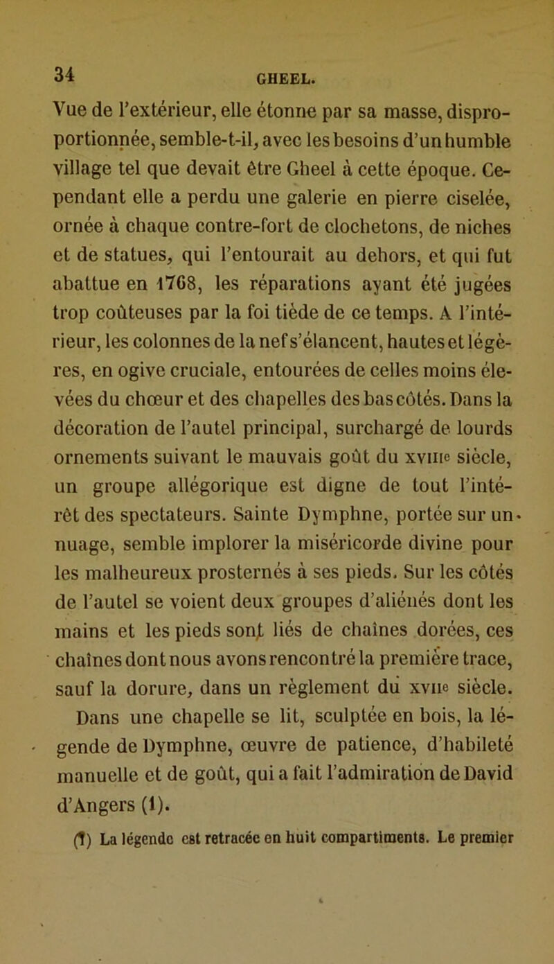 Vue de l’extérieur, elle étonne par sa masse, dispro- portionnée, semble-t-il, avec les besoins d’un humble village tel que devait être Gheel à cette époque. Ce- pendant elle a perdu une galerie en pierre ciselée, ornée à chaque contre-fort de clochetons, de niches et de statues, qui l’entourait au dehors, et qui fut abattue en 1768, les réparations ayant été jugées trop coûteuses par la foi tiède de ce temps. A l’inté- rieur, les colonnes de la nef s’élancent, hautes et légè- res, en ogive cruciale, entourées de celles moins éle- vées du chœur et des chapelles des bas côtés. Dans la décoration de l’autel principal, surchargé de lourds ornements suivant le mauvais goût du xvnie siècle, un groupe allégorique est digne de tout l’inté- rêt des spectateurs. Sainte Dymphne, portée sur un* nuage, semble implorer la miséricorde divine pour les malheureux prosternés à ses pieds. Sur les côtés de l’autel se voient deux groupes d’aliénés dont les mains et les pieds sonf liés de chaînes dorées, ces chaînes dont nous avons rencontré la première trace, sauf la dorure, dans un règlement du xvue siècle. Dans une chapelle se lit, sculptée en bois, la lé- gende de Dymphne, œuvre de patience, d’habileté manuelle et de goût, qui a fait l’admiration de David d’Angers (1). (1) La légende eBt retracée en huit compartiments. Le premier