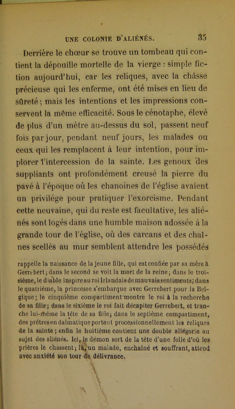 Derrière le chœur se troüve un tombeau qui con- tient la dépouille mortelle de la vierge : simple fic- tion aujourd’hui, car les reliques, avec la châsse précieuse qui les enferme, ont été mises en lieu de sûreté; mais les intentions et les impressions con- servent la même efficacité. Sous le cénotaphe, élevé de plus d’un mètre au-dessus du sol, passent neuf fois par jour, pendant neuf jours, les malades ou ceux qui les remplacent à leur intention, pour im- plorer l’intercession de la sainte. Les genoux des suppliants ont profondément creusé la pierre du pavé à l’époque où les chanoines de l’église avaient un privilège pour pratiquer l’exorcisme. Pendant cette neuvaine, qui du reste est facultative, les alié- nés sont logés dans une humble maison adossée à la grande tour de l’église, où des carcans et des chaî- nes scellés au mur semblent attendre les possédés rappelle la naissance de la jeune fille, qui est confiée par sa mère à Gerrebert; dans le second se voit la mort de la reine; dans le troi- sième, le diable inspire au roi Irlandaisdemauvaissentiments; dans le quatrième, la princesse s’embarque avec Gerrebert pour la Bel- gique; le cinquième compartiment montre le roi à la rechercha de sa fille; dans le sixième le roi fait décapiter Gerrebert, et tran- che lui-mème la tête de sa fille; dans le septième compartiment, des prêtres en dalmatique portent processionnellement les reliques de la sainte ; enfin le huitième contient une double allégorie au sujet des aliénés. Ici, le démon sort de la tête d’une folle d’où les prières le chassent; là, un malade, enchaîné et souffrant, attend avec anxiété son tour de délivrance.