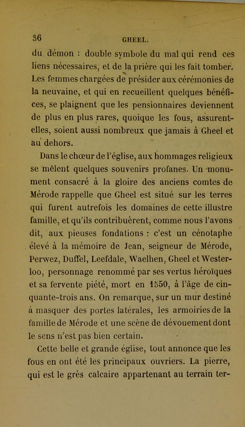 du démon : double symbole du mal qui rend ces liens nécessaires, et de la prière qui les fait tomber. Les femmes chargées de présider aux cérémonies de la neuvaine, et qui en recueillent quelques bénéfi- ces, se plaignent que les pensionnaires deviennent de plus en plus rares, quoique les fous, assurent- elles, soient aussi nombreux que jamais à Gheel et au dehors. Dans le chœur de l’église, aux hommages religieux se mêlent quelques souvenirs profanes. Un monu- ment consacré à la gloire des anciens comtes de Mérode rappelle que Gheel est situé sur les terres qui furent autrefois les domaines de cette illustre famille, et qu’ils contribuèrent, comme nous l’avons dit, aux pieuses fondations : c’est un cénotaphe élevé à la mémoire de Jean, seigneur de Mérode, Perwez, Duffel, Leefdale, Waelhen, Gheel et Wester- loo, personnage renommé par ses vertus héroïques et sa fervente piété, mort en 1550, à l’âge de cin- quante-trois ans. On remarque, sur un mur destiné à masquer des portes latérales, les armoiries de la famille de Mérode et une scène de dévouement dont le sens n’est pas bien certain. Cette belle et grande église, tout annonce que les fous en ont été les principaux ouvriers. La pierre, qui est le grès calcaire appartenant au terrain ter-