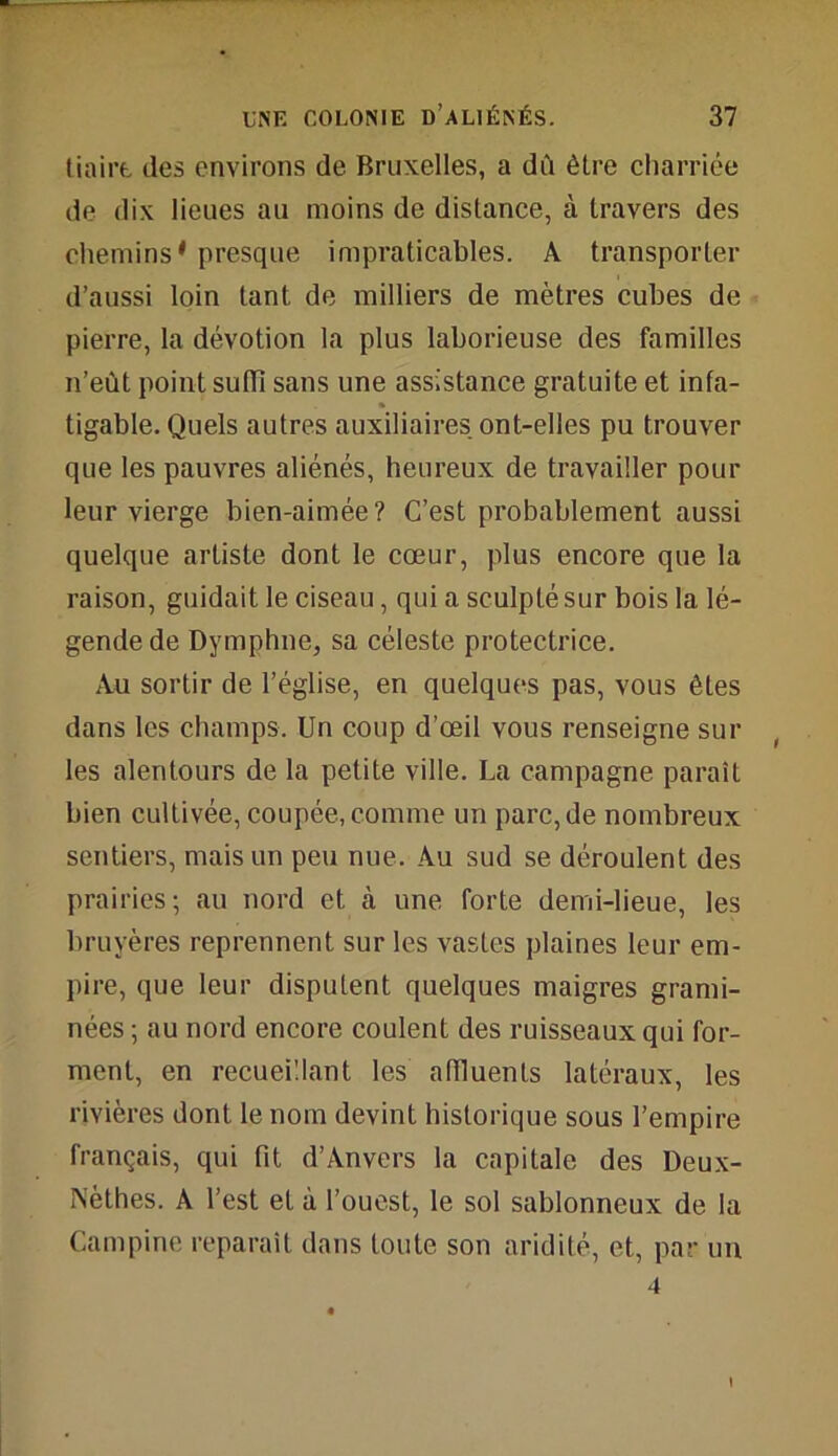 tiairt des environs de Bruxelles, a dù être charriée de dix lieues au moins de distance, à travers des chemins* presque impraticables. A transporter d’aussi loin tant de milliers de mètres cubes de pierre, la dévotion la plus laborieuse des familles n’eùt point suffi sans une assistance gratuite et infa- tigable. Quels autres auxiliaires ont-elles pu trouver que les pauvres aliénés, heureux de travailler pour leur vierge bien-aimée? C’est probablement aussi quelque artiste dont le cœur, plus encore que la raison, guidait le ciseau, qui a sculpté sur bois la lé- gende de Dymphne, sa céleste protectrice. Au sortir de l’église, en quelques pas, vous êtes dans les champs. Un coup d’œil vous renseigne sur les alentours de la petite ville. La campagne paraît bien cultivée, coupée, comme un parc, de nombreux sentiers, mais un peu nue. Au sud se déroulent des prairies; au nord et cà une forte demi-lieue, les bruyères reprennent sur les vastes plaines leur em- pire, que leur disputent quelques maigres grami- nées ; au nord encore coulent des ruisseaux qui for- ment, en recueillant les affluents latéraux, les rivières dont le nom devint historique sous l’empire français, qui fit d’Anvers la capitale des Deux- Nèthes. A l’est et à l’ouest, le sol sablonneux de la Campine reparaît dans toute son aridité, et, par un 4 I