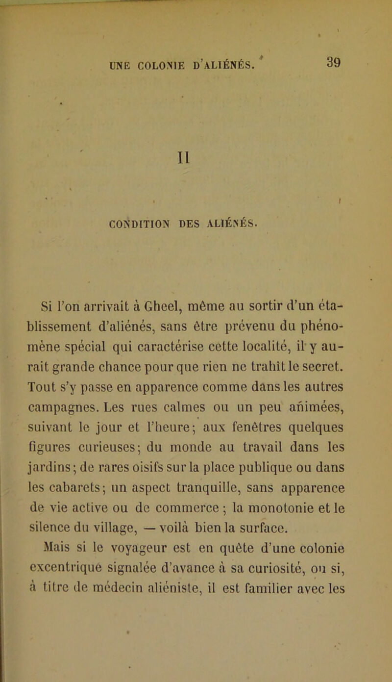 * Il • f CONDITION DES ALIÉNÉS. Si l’on arrivait à Gheel, même au sortir d’un éta- blissement d’aliénés, sans être prévenu du phéno- mène spécial qui caractérise cette localité, il y au- rait grande chance pour que rien ne trahît le secret. Tout s’y passe en apparence comme dans les autres campagnes. Les rues calmes ou un peu animées, suivant le jour et l’heure; aux fenêtres quelques figures curieuses; du monde au travail dans les jardins; de rares oisifs sur la place publique ou dans les cabarets; un aspect tranquille, sans apparence de vie active ou de commerce ; la monotonie et le silence du village, — voilà bien la surface. Mais si le voyageur est en quête d’une colonie excentrique signalée d’avance à sa curiosité, ou si, à titre de médecin aliéniste, il est familier avec les