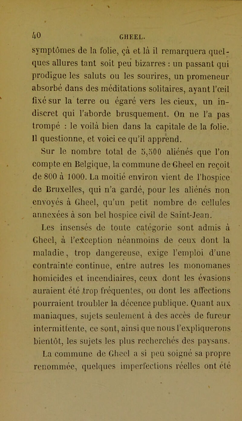 symptômes de la folie, çà et là il remarquera quel- ques allures tant soit peu bizarres : un passant qui prodigue les saluts ou les sourires, un promeneur absorbé dans des méditations solitaires, ayant l’œil fixé sur la terre ou égaré vers les cieux, un in- discret qui l’aborde brusquement. On ne l’a pas trompé : le voilà bien dans la capitale de la folie. 11 questionne, et voici ce qu’il apprend. Sur le nombre total de 5,500 aliénés que l’on compte en Belgique, la commune de Gheel en reçoit de 800 à 1000. La moitié environ vient de l’hospice de Bruxelles, qui n’a gardé, pour les aliénés non envoyés à Gheel, qu’un petit nombre de cellules annexées à son bel hospice civil de Saint-Jean. Les insensés de toute catégorie sont admis à Gheel, à l’exception néanmoins de ceux dont la maladie, trop dangereuse, exige l’emploi d’une contrainte continue, entre autres les monomanes homicides et incendiaires, ceux dont les évasions auraient été trop fréquentes, ou dont les affections pourraient troubler la décence publique. Quant aux maniaques, sujets seulement à des accès de fureur intermittente, ce sont, ainsi que nous l’expliquerons bientôt, les sujets les plus recherchés des paysans. La commune de Gheel a si peu soigné sa propre renommée, quelques imperfections réelles ont été