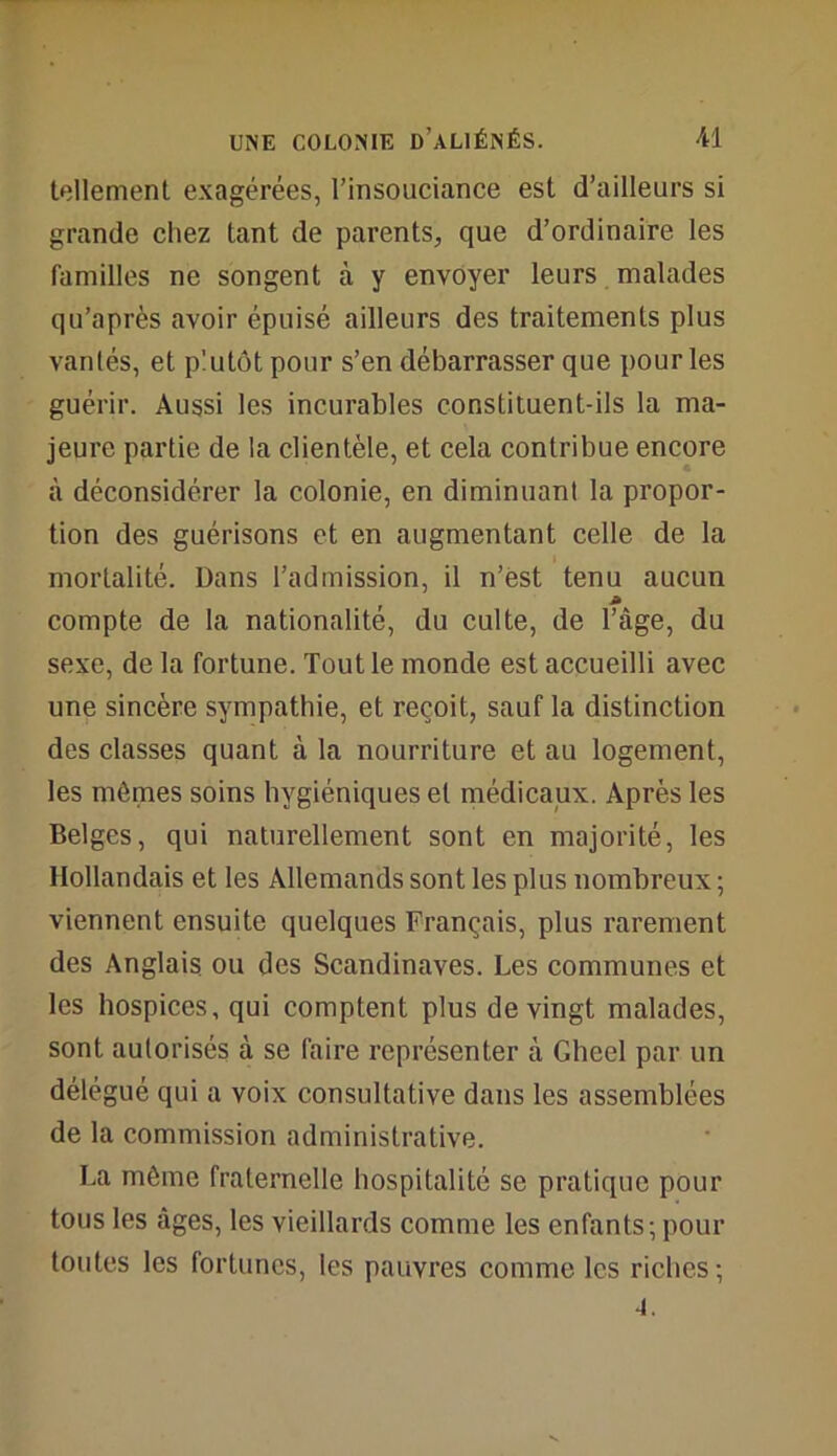 tellement exagérées, l’insouciance est d’ailleurs si grande chez tant de parents, que d’ordinaire les familles ne songent à y envoyer leurs malades qu’après avoir épuisé ailleurs des traitements plus vantés, et plutôt pour s’en débarrasser que pour les guérir. Aussi les incurables constituent-ils la ma- jeure partie de la clientèle, et cela contribue encore à déconsidérer la colonie, en diminuant la propor- tion des guérisons et en augmentant celle de la mortalité. Dans l’admission, il n’est tenu aucun compte de la nationalité, du culte, de l’âge, du sexe, de la fortune. Tout le monde est accueilli avec une sincère sympathie, et reçoit, sauf la distinction des classes quant à la nourriture et au logement, les mômes soins hygiéniques et médicaux. Après les Belges, qui naturellement sont en majorité, les Hollandais et les Allemands sont les plus nombreux ; viennent ensuite quelques Français, plus rarement des Anglais ou des Scandinaves. Les communes et les hospices, qui comptent plus de vingt malades, sont autorisés à se faire représenter à Gheel par un délégué qui a voix consultative dans les assemblées de la commission administrative. La môme fraternelle hospitalité se pratique pour tous les âges, les vieillards comme les enfants; pour toutes les fortunes, les pauvres comme les riches; 4.
