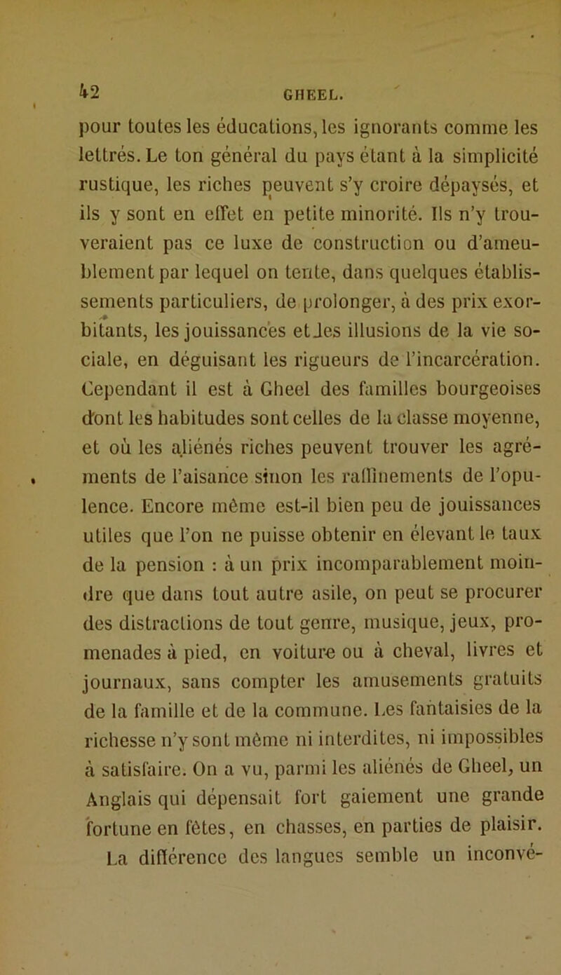 pour toutes les éducations, les ignorants comme les lettrés. Le ton général du pays étant à la simplicité rustique, les riches peuvent s’y croire dépaysés, et ils y sont en effet en petite minorité. Ils n’y trou- veraient pas ce luxe de construction ou d’ameu- blement par lequel on tente, dans quelques établis- sements particuliers, de prolonger, à des prix exor- * bitants, les jouissances etJes illusions de la vie so- ciale, en déguisant les rigueurs de l’incarcération. Cependant il est à Gheel des familles bourgeoises dont les habitudes sont celles de la classe moyenne, et où les aliénés riches peuvent trouver les agré- ments de l’aisance sinon les raffinements de l’opu- lence. Encore même est-il bien peu de jouissances utiles que l’on ne puisse obtenir en élevant le taux de la pension : à un prix incomparablement moin- dre que dans tout autre asile, on peut se procurer des distractions de tout genre, musique, jeux, pro- menades à pied, en voiture ou à cheval, livres et journaux, sans compter les amusements gratuits de la famille et de la commune. Les fantaisies de la richesse n’y sont même ni interdites, ni impossibles à satisfaire. On a vu, parmi les aliénés de Gheel, un Anglais qui dépensait fort gaiement une grande fortune en t'ôtes, en chasses, en parties de plaisir. La différence des langues semble un inconvé-