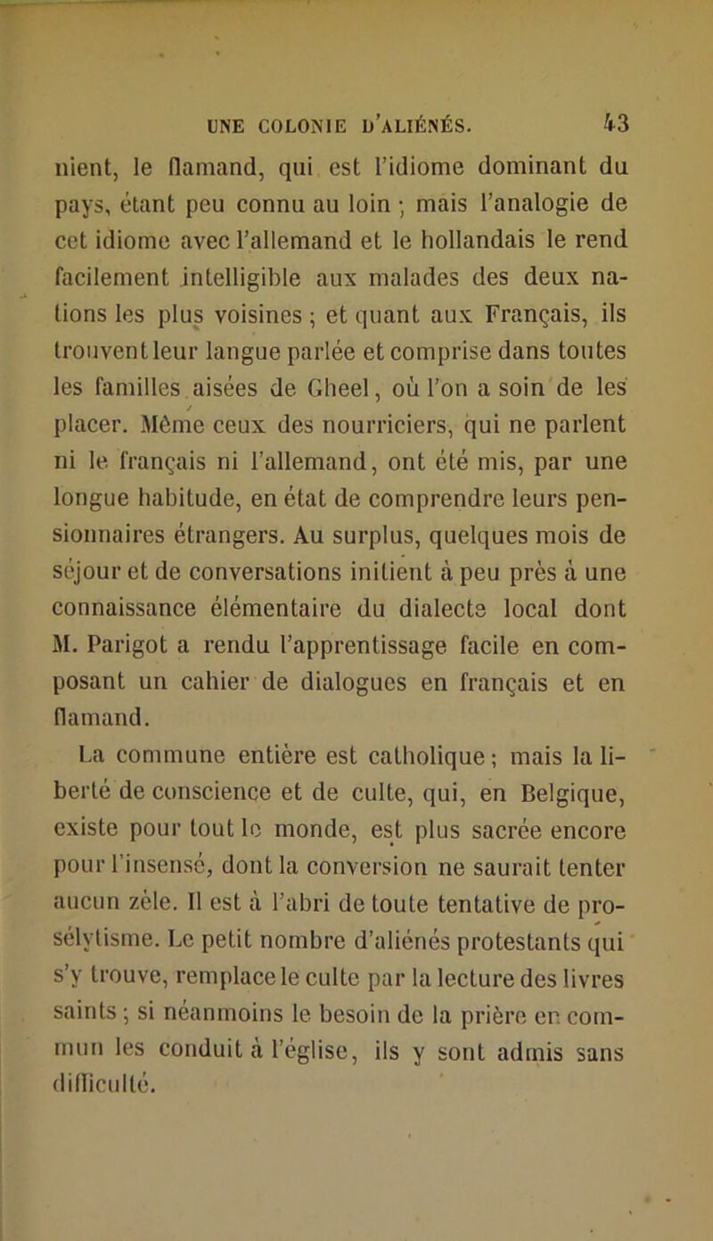 nient, le flamand, qui est l’idiome dominant du pays, étant peu connu au loin -, mais l’analogie de cet idiome avec l’allemand et le hollandais le rend facilement intelligible aux malades des deux na- tions les plus voisines ; et quant aux Français, ils trouvent leur langue parlée et comprise dans toutes les familles aisées de Gheel, où l’on a soin de les / placer. Même ceux des nourriciers, qui ne parlent ni le français ni l’allemand, ont été mis, par une longue habitude, en état de comprendre leurs pen- sionnaires étrangers. Au surplus, quelques mois de séjour et de conversations initient à peu près à une connaissance élémentaire du dialecte local dont M. Parigot a rendu l’apprentissage facile en com- posant un cahier de dialogues en français et en flamand. La commune entière est catholique ; mais la li- berté de conscience et de culte, qui, en Belgique, existe pour tout le monde, est plus sacrée encore pour l’insensé, dont la conversion ne saurait tenter aucun zèle. 11 est à l’abri de toute tentative de pro- sélytisme. Le petit nombre d’aliénés protestants qui s’y trouve, remplace le culte par la lecture des livres saints 5 si néanmoins le besoin de la prière er. com- mun les conduit à l’église, ils y sont admis sans difficulté.