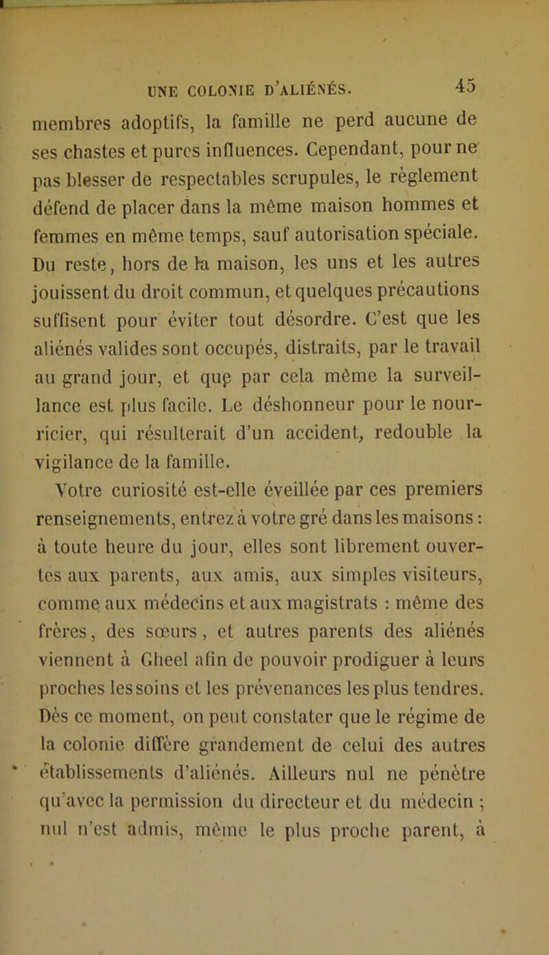 membres adoptifs, la famille ne perd aucune de ses chastes et pures influences. Cependant, pour ne pas blesser de respectables scrupules, le règlement défend de placer dans la même maison hommes et femmes en même temps, sauf autorisation spéciale. Du reste, hors de ki maison, les uns et les autres jouissent du droit commun, et quelques précautions suffisent pour éviter tout désordre. C’est que les aliénés valides sont occupés, distraits, par le travail au grand jour, et qup par cela même la surveil- lance est plus facile. Le déshonneur pour le nour- ricier, qui résulterait d’un accident, redouble la vigilance de la famille. Votre curiosité est-elle éveillée par ces premiers renseignements, entrez à votre gré dans les maisons : à toute heure du jour, elles sont librement ouver- tes aux parents, aux amis, aux simples visiteurs, comme aux médecins et aux magistrats : même des frères, des sœurs, et autres parents des aliénés viennent à Gheel afin de pouvoir prodiguer à leurs proches les soins et les prévenances les plus tendres. Dès ce moment, on peut constater que le régime de la colonie diffère grandement de celui des autres établissements d’aliénés. Ailleurs nul ne pénètre qu’avec la permission du directeur et du médecin ; nul n’est admis, même le plus proche parent, à