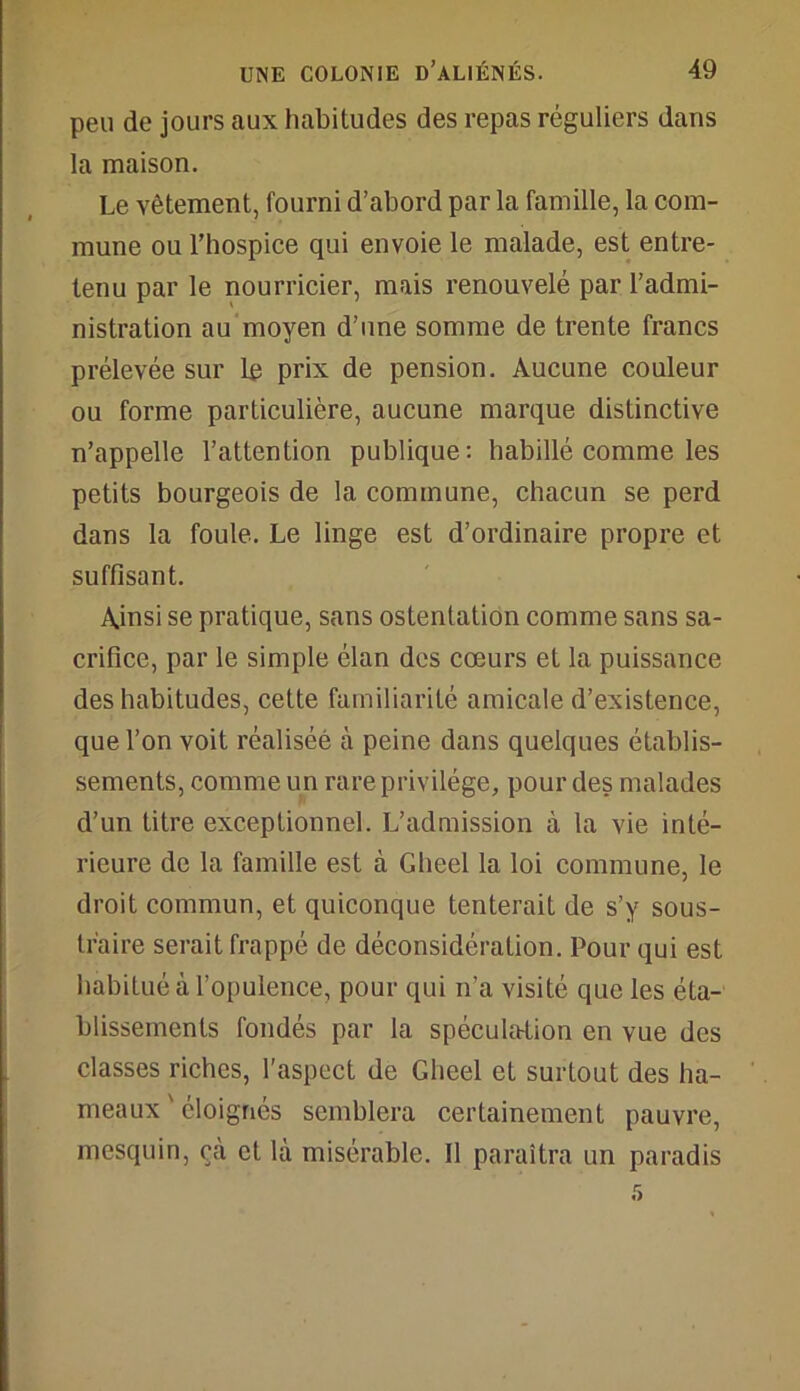 peu de jours aux habitudes des repas réguliers dans la maison. Le vêtement, fourni d’abord par la famille, la com- mune ou l’hospice qui envoie le malade, est entre- tenu par le nourricier, mais renouvelé par l’admi- nistration au moyen d’une somme de trente francs prélevée sur le prix de pension. Aucune couleur ou forme particulière, aucune marque distinctive n’appelle l’attention publique: habillé comme les petits bourgeois de la commune, chacun se perd dans la foule. Le linge est d’ordinaire propre et suffisant. Ainsi se pratique, sans ostentation comme sans sa- crifice, par le simple élan des cœurs et la puissance des habitudes, cette familiarité amicale d’existence, que l’on voit réalisée à peine dans quelques établis- sements, comme un rare privilège, pour des malades d’un titre exceptionnel. L’admission à la vie inté- rieure de la famille est à Gheel la loi commune, le droit commun, et quiconque tenterait de s’y sous- traire serait frappé de déconsidération. Pour qui est habitué à l’opulence, pour qui n’a visité que les éta- blissements fondés par la spéculation en vue des classes riches, l'aspect de Gheel et surtout des ha- meaux ' éloignés semblera certainement pauvre, mesquin, çà et là misérable. Il paraîtra un paradis