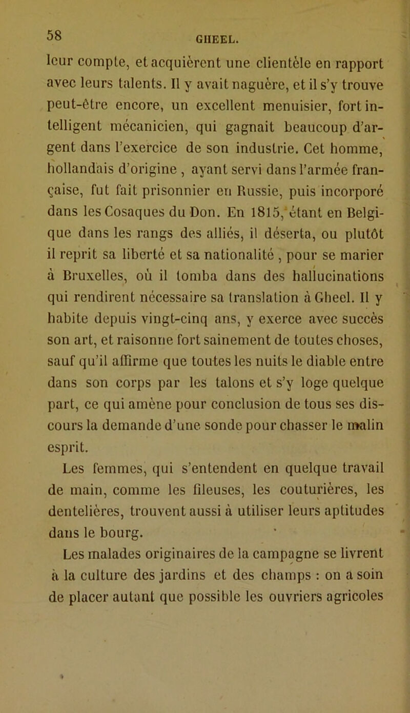 leur eomple, et acquièrent une clientèle en rapport avec leurs talents. Il y avait naguère, et il s’y trouve peut-être encore, un excellent menuisier, fort in- telligent mécanicien, qui gagnait beaucoup d’ar- gent dans l’exercice de son industrie. Cet homme, hollandais d’origine , ayant servi dans l’armée fran- çaise, fut fait prisonnier en Russie, puis incorporé dans les Cosaques du Don. En 1815,étant en Belgi- que dans les rangs des alliés, il déserta, ou plutôt il reprit sa liberté et sa nationalité , pour se marier à Bruxelles, où il tomba dans des hallucinations qui rendirent nécessaire sa translation àGheel. Il y habite depuis vingt-cinq ans, y exerce avec succès son art, et raisonne fort sainement de toutes choses, sauf qu’il affirme que toutes les nuits le diable entre dans son corps par les talons et s’y loge quelque part, ce qui amène pour conclusion de tous ses dis- cours la demande d’une sonde pour chasser le malin esprit. Les femmes, qui s’entendent en quelque travail de main, comme les fdeuses, les couturières, les dentelières, trouvent aussi à utiliser leurs aptitudes dans le bourg. Les malades originaires de la campagne se livrent à la culture des jardins et des champs : on a soin de placer autant que possible les ouvriers agricoles