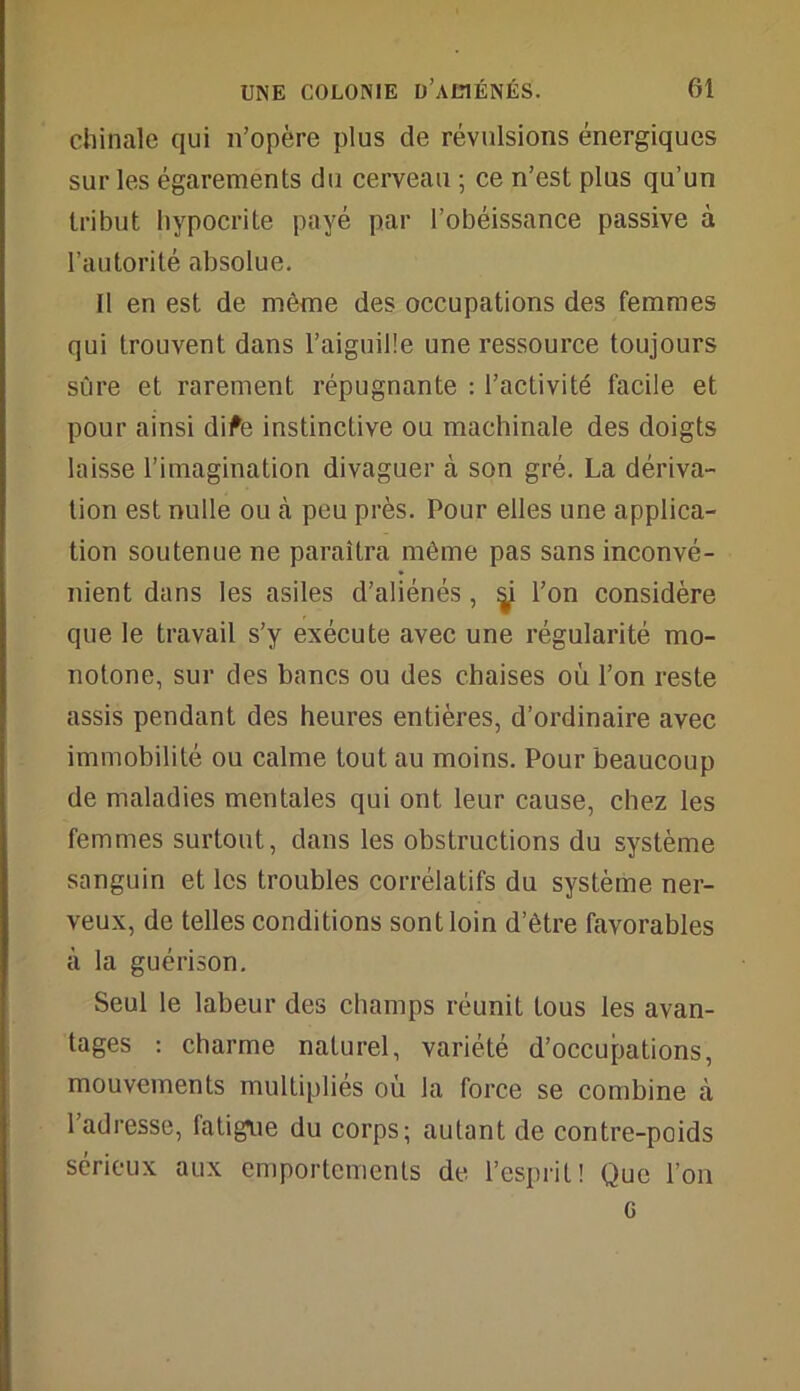 chinale qui n’opère plus de révulsions énergiques sur les égarements du cerveau ; ce n’est plus qu’un tribut hypocrite payé par l’obéissance passive à l’autorité absolue. Il en est de même des occupations des femmes qui trouvent dans l’aiguille une ressource toujours sûre et rarement répugnante : l’activité facile et pour ainsi dife instinctive ou machinale des doigts laisse l’imagination divaguer à son gré. La dériva- tion est nulle ou à peu près. Pour elles une applica- tion soutenue ne paraîtra même pas sans inconvé- nient dans les asiles d’aliénés , ÿ l’on considère que le travail s’y exécute avec une régularité mo- notone, sur des bancs ou des chaises où l’on reste assis pendant des heures entières, d’ordinaire avec immobilité ou calme tout au moins. Pour beaucoup de maladies mentales qui ont leur cause, chez les femmes surtout, dans les obstructions du système sanguin et les troubles corrélatifs du système ner- veux, de telles conditions sont loin d’être favorables à la guérison. Seul le labeur des champs réunit tous les avan- tages : charme naturel, variété d’occupations, mouvements multipliés où la force se combine à l’adresse, fatigue du corps; autant de contre-poids sérieux aux emportements de l’esprit! Que l’on G