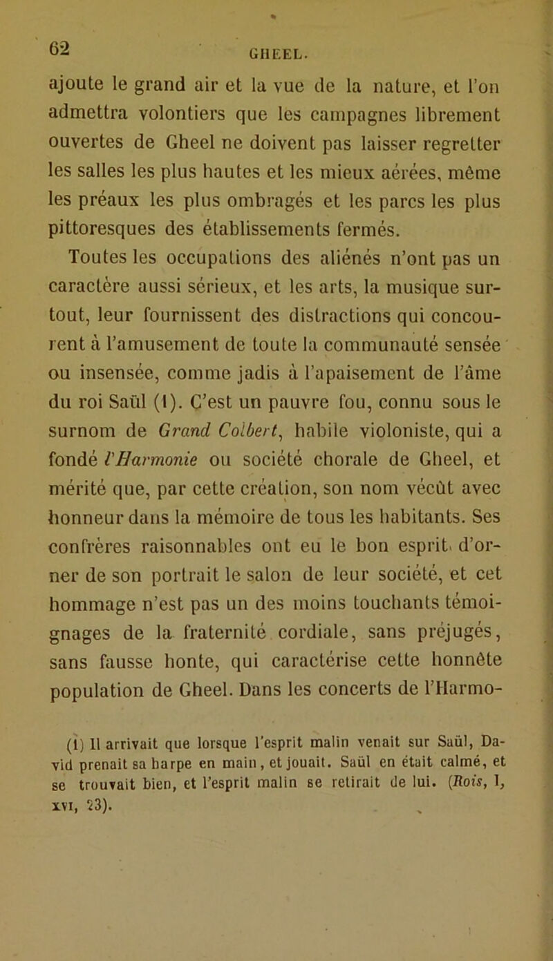 ajoute le grand air et la vue de la nature, et l’on admettra volontiers que les campagnes librement ouvertes de Gheel ne doivent pas laisser regretter les salles les plus hautes et les mieux aérées, même les préaux les plus ombragés et les parcs les plus pittoresques des établissements fermés. Toutes les occupations des aliénés n’ont pas un caractère aussi sérieux, et les arts, la musique sur- tout, leur fournissent des distractions qui concou- rent tà l’amusement de toute la communauté sensée ou insensée, comme jadis à l’apaisement de l’âme du roi Saül (I). C’est un pauvre fou, connu sous le surnom de Grand Colbert, habile violoniste, qui a fondé l'Harmonie ou société chorale de Gheel, et mérité que, par cette création, son nom vécût avec honneur dans la mémoire de tous les habitants. Ses confrères raisonnables ont eu le bon esprit d’or- ner de son portrait le salon de leur société, et cet hommage n’est pas un des moins touchants témoi- gnages de la fraternité cordiale, sans préjugés, sans fausse honte, qui caractérise cette honnête population de Gheel. Dans les concerts de l’IIarmo- (1) Il arrivait que lorsque l'esprit malin venait sur Saül, Da- vid prenait sa harpe en main, et jouait. Saül en était calmé, et se trouvait bien, et l’esprit malin se retirait de lui. {Rois, 1, xvi, S3).
