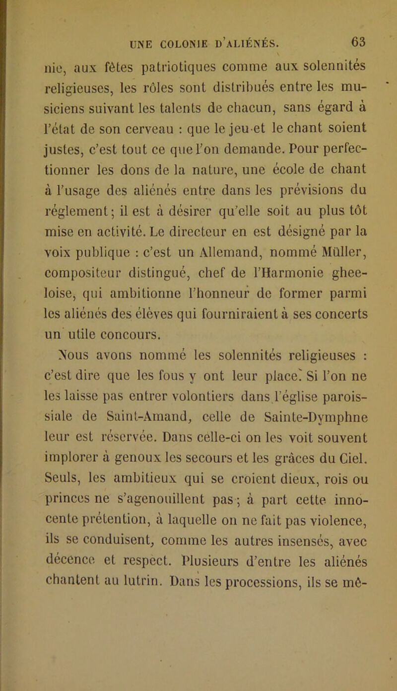 nie, aux fêtes patriotiques comme aux solennités religieuses, les rôles sont distribués entre les mu- siciens suivant les talents de chacun, sans égard à l’état de son cerveau : que le jeu et le chant soient justes, c’est tout ce que l’on demande. Pour perfec- tionner les dons de la nature, une école de chant à l’usage des aliénés entre dans les prévisions du réglement; il est à désirer qu’elle soit au plus tôt mise en activité. Le directeur en est désigné par la voix publique : c’est un Allemand, nommé Millier, compositeur distingué, chef de l’Harmonie ghee- loise, qui ambitionne l’honneur de former parmi les aliénés des élèves qui fourniraient à ses concerts un utile concours. Mous avons nommé les solennités religieuses : c’est dire que les fous y ont leur place' Si l’on ne les laisse pas entrer volontiers dans l’église parois- siale de Saint-Àmand, celle de Sainte-Dymphne leur est réservée. Dans celle-ci on les voit souvent implorer à genoux les secours et les grâces du Ciel. Seuls, les ambitieux qui se croient dieux, rois ou princes ne s’agenouillent pas ; à part cette inno- cente prétention, à laquelle on ne fait pas violence, ils se conduisent, comme les autres insensés, avec décence et respect. Plusieurs d’entre les aliénés chantent au lutrin. Dans les processions, ils se mê-