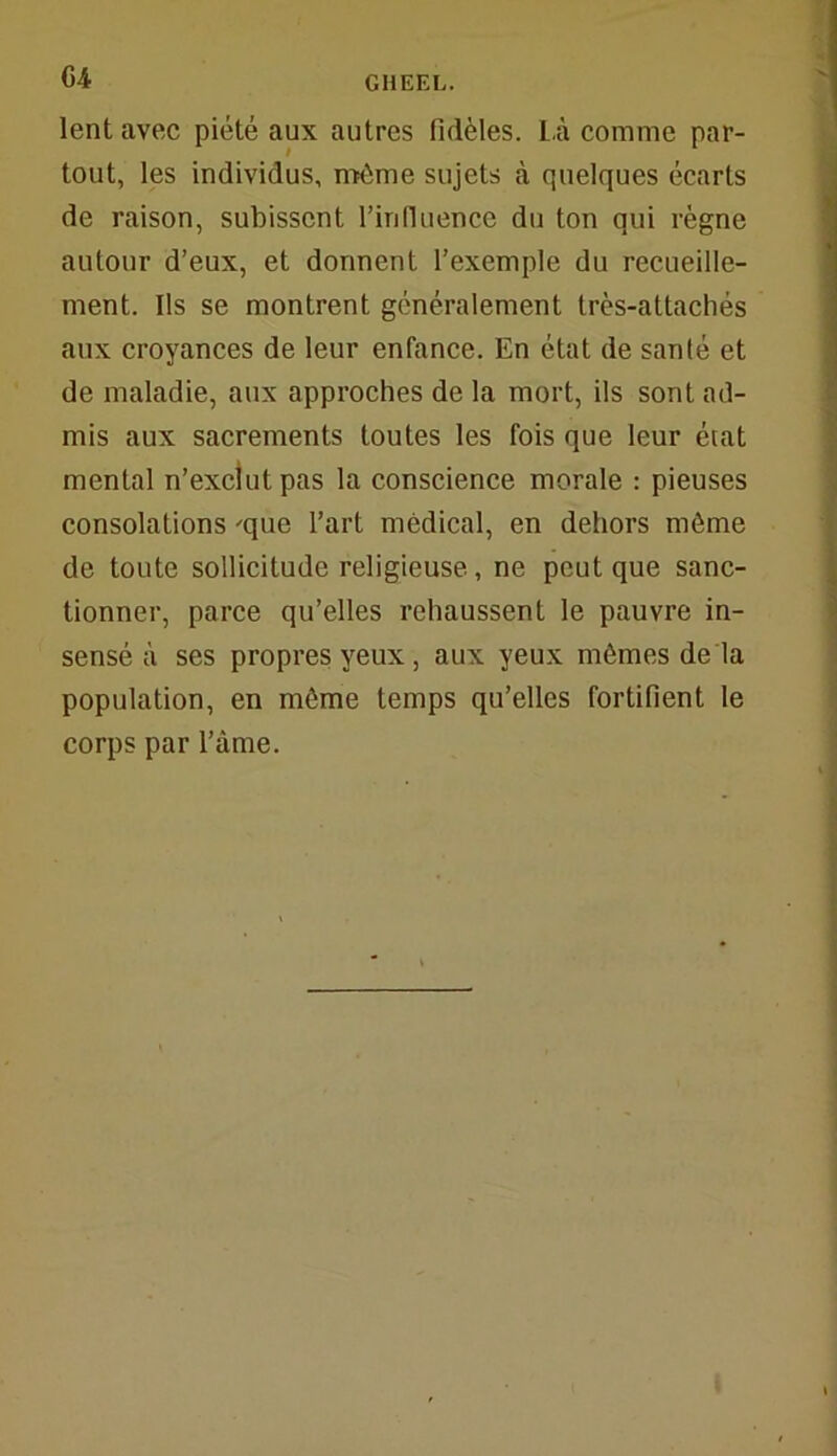 lent avec piété aux autres fidèles. Là comme par- tout, les individus, même sujets à quelques écarts de raison, subissent l’in fluence du ton qui règne autour d’eux, et donnent l’exemple du recueille- ment. Ils se montrent généralement très-attachés aux croyances de leur enfance. En état de santé et de maladie, aux approches de la mort, ils sont ad- mis aux sacrements toutes les fois que leur état mental n’exclut pas la conscience morale : pieuses consolations 'que l’art médical, en dehors môme de toute sollicitude religieuse, ne peut que sanc- tionner, parce qu’elles rehaussent le pauvre in- sensé à ses propres yeux, aux yeux mêmes de là population, en môme temps qu’elles fortifient le corps par l’âme.