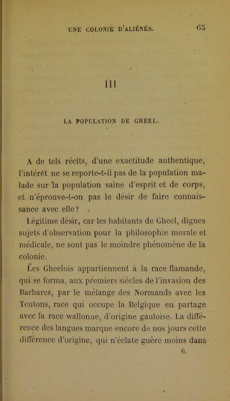 III LA POPULATION DE GHEEL. A de tels récits, d’une exactitude authentique, l’intérêt ne se reporte-t-il pas de la population ma- lade sur la population saine d’esprit et de corps, et n’éprouve-t-on pas le désir de faire connais- sance avec elle? , Légitime désir, car les habitants de Gheel, dignes sujets d’observation pour la philosophie morale et médicale, ne sont pas le moindre phénomène de la colonie. Les Gheelois appartiennent à la race flamande, qui se forma, aux premiers siècles de l’invasion des Barbares, par le mélange des Normands avec les Teutons, race qui occupe la Belgique en partage avec la race wallonne, d’origine gauloise. La diffé- rence des langues marque encore de nos jours cette différence d’origine, qui n’éclate guère moins dans G.