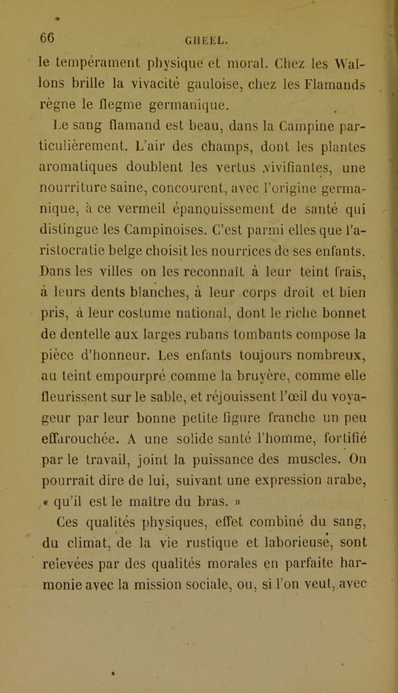 le tempérament physique et moral. Chez les Wal- lons brille la vivacité gauloise, chez les Flamands règne le flegme germanique. Le sang flamand est beau, dans la Campine par- ticulièrement. L’air des champs, dont les plantes aromatiques doublent les vertus .vivifiantes, une nourriture saine, concourent, avec l’origine germa- nique, à ce vermeil épanouissement de santé qui distingue les Campinoises. C’est parmi elles que l’a- ristocratie belge choisit les nourrices de ses enfants. Dans les villes on les reconnaît à leur teint frais, à leurs dents blanches, à leur corps droit et bien pris, à leur costume national, dont le riche bonnet de dentelle aux larges rubans tombants compose la pièce d’honneur. Les enfants toujours nombreux, au teint empourpré comme la bruyère, comme elle fleurissent sur le sable, et réjouissent l’œil du voya- geur par leur bonne petite figure franche un peu effarouchée. A une solide santé l’homme, fortifié par le travail, joint la puissance des muscles. On pourrait dire de lui, suivant une expression arabe, « qu’il est le maître du bras. » Ces qualités physiques, effet combiné du sang, du climat, de la vie rustique et laborieuse, sont relevées par des qualités morales en parfaite har- monie avec la mission sociale, ou, si l’on veut, avec