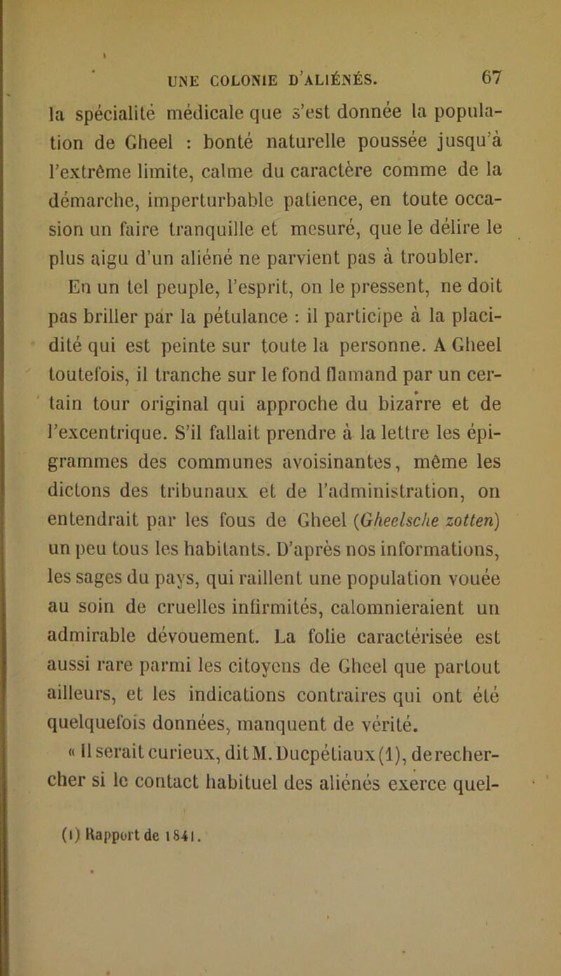 la spécialité médicale que s’est donnée la popula- tion de Gheel : bonté naturelle poussée jusqu’à l’extrême limite, calme du caractère comme de la démarche, imperturbable patience, en toute occa- sion un faire tranquille et mesuré, que le délire le plus aigu d’un aliéné ne parvient pas à troubler. En un tel peuple, l’esprit, on le pressent, ne doit pas briller par la pétulance : il participe à la placi- dité qui est peinte sur toute la personne. A Gheel toutefois, il tranche sur le fond flamand par un cer- tain tour original qui approche du bizarre et de l’excentrique. S’il fallait prendre à la lettre les épi- grammes des communes avoisinantes, même les dictons des tribunaux et de l’administration, on entendrait par les fous de Gheel (Gheelsche zotten) un peu tous les habitants. D’après nos informations, les sages du pays, qui raillent une population vouée au soin de cruelles infirmités, calomnieraient un admirable dévouement. La folie caractérisée est aussi rare parmi les citoyens de Gheel que partout ailleurs, et les indications contraires qui ont été quelquefois données, manquent de vérité. « 11 serait curieux, ditM. Ducpétiaux (1), de recher- cher si le contact habituel des aliénés exerce quel- (i) Rapport de 1841.