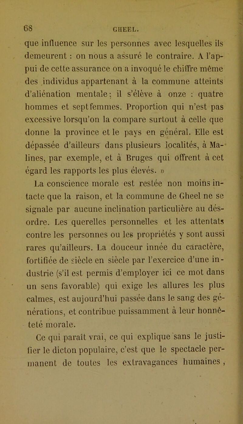 que influence sur les personnes avec lesquelles ils demeurent : on nous a assuré le contraire. A l’ap- pui de cette assurance on a invoqué le chiffre même des individus appartenant à la commune atteints d’aliénation mentale: il s’élève à onze : quatre hommes et sept femmes. Proportion qui n’est pas excessive lorsqu’on la compare surtout à celle que donne la province et le pays en général. Elle est dépassée d’ailleurs dans plusieurs localités, à Ma- lines, par exemple, et à Bruges qui offrent à cet égard les rapports les plus élevés. » La conscience morale est restée non moins in- tacte que la raison, et la commune de Gheel ne se signale par aucune inclination particulière au dés- ordre. Les querelles personnelles et les attentats contre les personnes ou le6 propriétés y sont aussi rares qu’ailleurs. La douceur innée du caractère, fortifiée de siècle en siècle par l’exercice d’une in- dustrie (s’il est permis d’employer ici ce mot dans un sens favorable) qui exige les allures les plus calmes, est aujourd’hui passée dans le sang des gé- nérations, et contribue puissamment à leur honnê- teté morale. Ce qui paraît vrai, ce qui explique sans le justi- fier le dicton populaire, c’est que le spectacle per- manent de toutes les extravagances humaines,