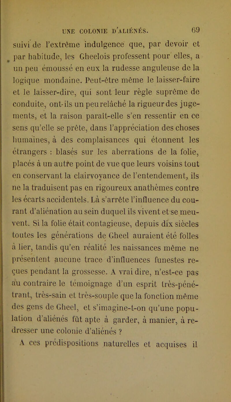 suivi de l’extrême indulgence que, par devoir et _ par habitude, les Gheelois professent pour elles, a un peu émoussé en eux la rudesse anguleuse de la logique mondaine. Peut-être même le laisser-faire et le laisser-dire, qui sont leur règle suprême de conduite, ont-ils un peurelàché la rigueurdes juge- ments, et la raison paraît-elle s’en ressentir en ce sens qu’elle se prête, dans l’appréciation des choses humaines, à des complaisances qui étonnent les étrangers : blasés sur les aberrations de la folie, placés à un autre point de vue que leurs voisins tout en conservant la clairvoyance de l’entendement, ils ne la traduisent pas en rigoureux anathèmes contre les écarts accidentels. Là s’arrête l’influence du cou- rant d’aliénation au sein duquel ils vivent et se meu- vent. Si la folie était contagieuse, depuis dix siècles toutes les générations de Gheel auraient été folles à lier, tandis qu’en réalité les naissances même ne présentent aucune trace d’influences funestes re- çues pendant la grossesse. A vrai dire, n’est-ce pas au contraire le témoignage d’un esprit très-péné- trant, très-sain et très-souple que la fonction même des gens de Gheel, et s’imagine-t-on qu’une popu- lation d’aliénés fût apte à garder, à manier, à re- dresser une colonie d’aliénés ? A ces prédispositions naturelles et acquises il