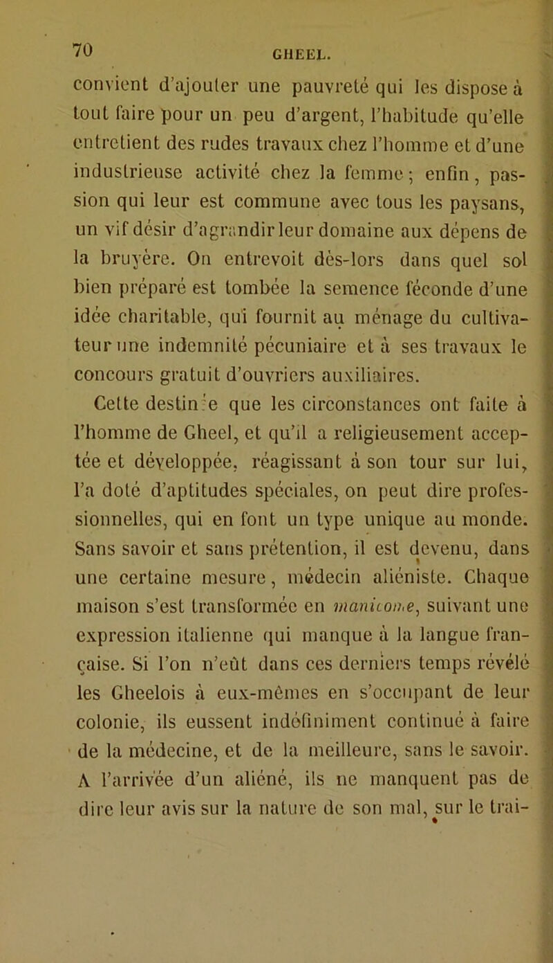 convient d’ajouter une pauvreté qui les dispose à tout faire pour un peu d’argent, l’habitude qu’elle entretient des rudes travaux chez l’homme et d’une industrieuse activité chez la femme; enfin, pas- sion qui leur est commune avec tous les paysans, un vif désir d’agrandir leur domaine aux dépens de la bruyère. On entrevoit dès-lors dans quel sol bien préparé est tombée la semence féconde d’une idée charitable, qui fournit au ménage du cultiva- teur une indemnité pécuniaire et à ses travaux le concours gratuit d’ouvriers auxiliaires. Cette destin:e que les circonstances ont faite à l’homme de Gheel, et qu’il a religieusement accep- tée et développée, réagissant à son tour sur lui, l’a doté d’aptitudes spéciales, on peut dire profes- sionnelles, qui en font un type unique au monde. Sans savoir et sans prétention, il est devenu, dans une certaine mesure, médecin aliéniste. Chaque maison s’est transformée en rnanicon.e, suivant une expression italienne qui manque à la langue fran- çaise. Si l’on n’eût dans ces derniers temps révélé les Gheelois à eux-mêmes en s’occupant de leur colonie, ils eussent indéfiniment continué à faire de la médecine, et de la meilleure, sans le savoir. A l’arrivée d’un aliéné, ils ne manquent pas de dire leur avis sur la nature de son mal, sur le Irai-