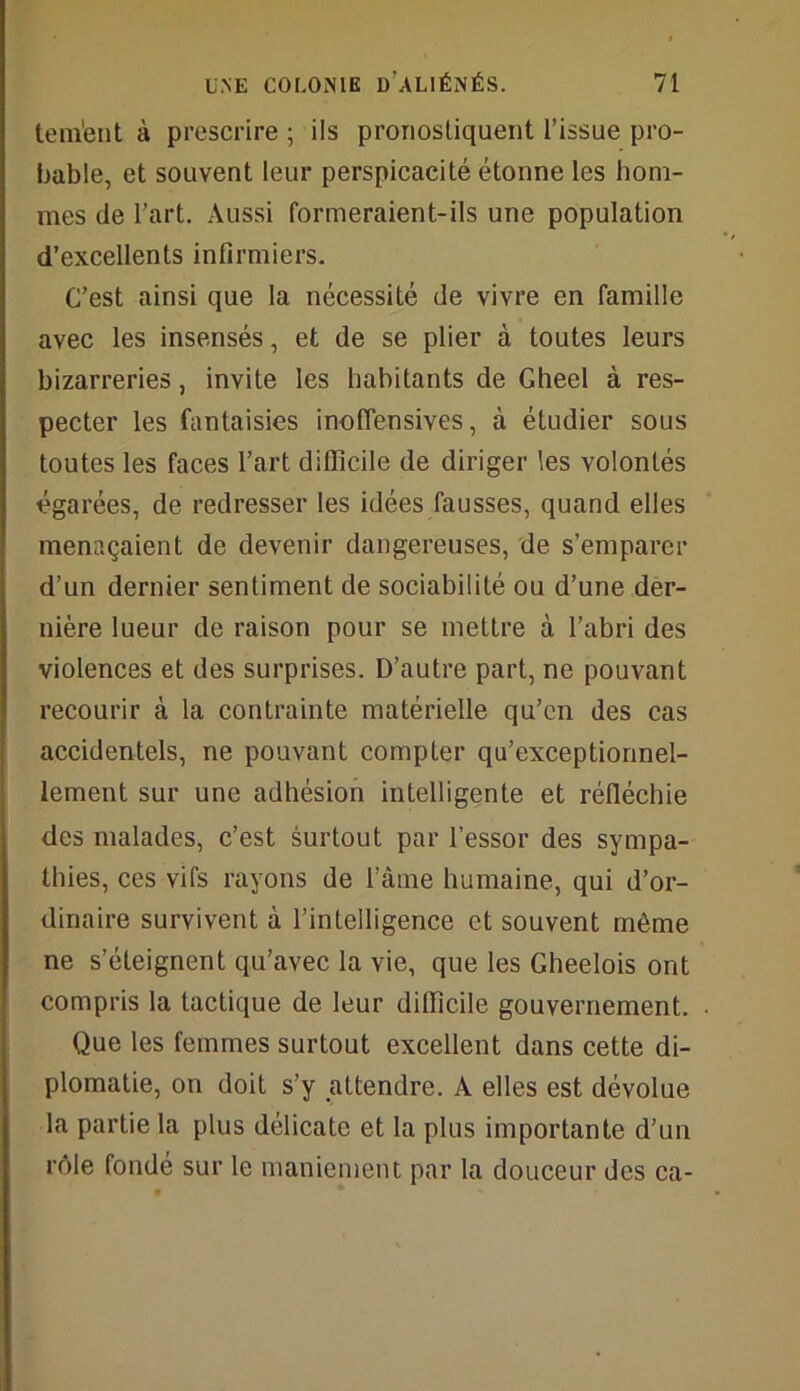 tem'ent à prescrire ; ils pronostiquent l’issue pro- bable, et souvent leur perspicacité étonne les hom- mes de l’art. Aussi formeraient-ils une population d’excellents infirmiers. C’est ainsi que la nécessité de vivre en famille avec les insensés, et de se plier à toutes leurs bizarreries, invite les habitants de Gheel à res- pecter les fantaisies inoffensives, à étudier sous toutes les faces l’art difficile de diriger les volontés égarées, de redresser les idées fausses, quand elles menaçaient de devenir dangereuses, de s’emparer d’un dernier sentiment de sociabilité ou d’une der- nière lueur de raison pour se mettre à l’abri des violences et des surprises. D’autre part, ne pouvant recourir à la contrainte matérielle qu’en des cas accidentels, ne pouvant compter qu’exceptionnel- lement sur une adhésion intelligente et réfléchie des malades, c’est surtout par l’essor des sympa- thies, ces vifs rayons de l’âme humaine, qui d’or- dinaire survivent à l’intelligence et souvent même ne s’éteignent qu’avec la vie, que les Gheelois ont compris la tactique de leur difficile gouvernement. Que les femmes surtout excellent dans cette di- plomatie, on doit s’y attendre. A elles est dévolue la partie la plus délicate et la plus importante d’un rôle fondé sur le maniement par la douceur des ca-