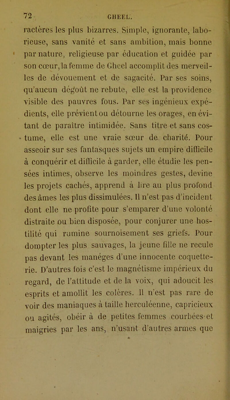 raclères les plus bizarres. Simple, ignorante, labo- rieuse, sans vanité et sans ambition, mais bonne ' par nature, religieuse par éducation et guidée par son cœur, la femme de Gheel accomplit des merveil- les de dévouement et de sagacité. Par ses soins, qu’aucun dégoût ne rebute, elle est la providence visible des pauvres fous. Par ses ingénieux expé- dients, elle prévientou détourne les orages, en évi- tant de paraître intimidée. Sans titre et sans cos- • tume, elle est une vraie sœur de charité. Pour asseoir sur ses fantasques sujets un empire difficile à conquérir et difficile à garder, elle étudie les pen- sées intimes, observe les moindres gestes, devine les projets cachés, apprend à lire au plus profond des âmes les plus dissimulées. 11 n’est pas d’incident dont elle ne profite pour s’emparer d’une volonté distraite ou bien disposée, pour conjurer une hos- tilité qui rumine sournoisement ses griefs. Pour dompter les plus sauvages, la jeune fille ne recule pas devant les manèges d’une innocente coquette- rie. D’autres lois c’est le magnétisme impérieux du regard, de l’attitude et de la voix, qui adoucit les esprits et amollit les colères. 11 n’est pas rare de voir des maniaques à taille herculéenne, capricieux ou agités, obéir à de petites femmes courbées-et maigries par les ans, n’usant d’autres armes que
