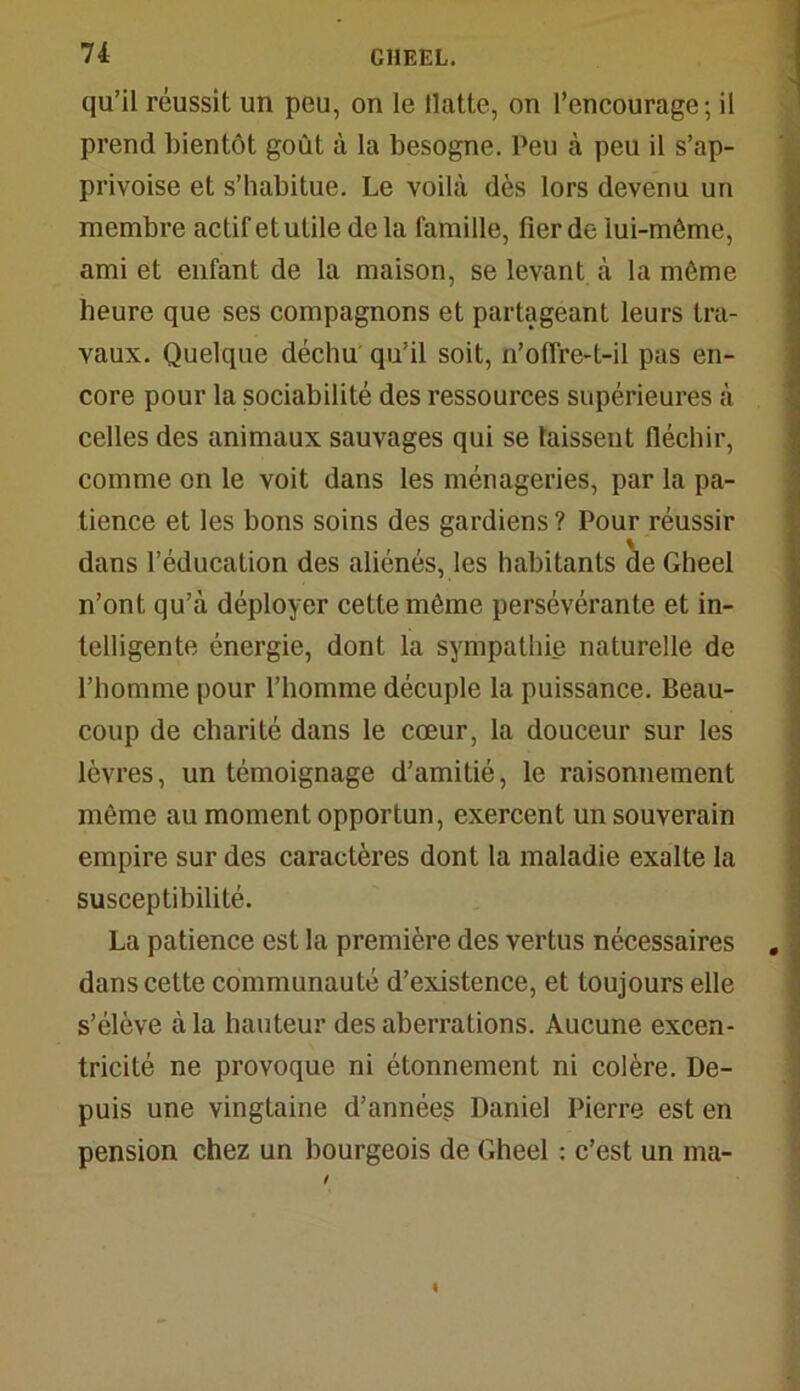 qu’il réussit un peu, on le llatte, on l’encourage; il prend bientôt goût à la besogne. Peu à peu il s’ap- privoise et s’habitue. Le voilà dès lors devenu un membre actif et utile de la famille, fier de iui-môme, ami et enfant de la maison, se levant à la môme heure que ses compagnons et partageant leurs tra- vaux. Quelque déchu qu’il soit, n’offre-t-il pas en- core pour la sociabilité des ressources supérieures à celles des animaux sauvages qui se laissent fléchir, comme on le voit dans les ménageries, par la pa- tience et les bons soins des gardiens ? Pour réussir dans l’éducation des aliénés, les habitants de Gheel n’ont qu’à déployer cette môme persévérante et in- telligente énergie, dont la sympathie naturelle de l’homme pour l’homme décuple la puissance. Beau- coup de charité dans le cœur, la douceur sur les lèvres, un témoignage d’amitié, le raisonnement môme au moment opportun, exercent un souverain empire sur des caractères dont la maladie exalte la susceptibilité. La patience est la première des vertus nécessaires dans cette communauté d’existence, et toujours elle s’élève à la hauteur des aberrations. Aucune excen- tricité ne provoque ni étonnement ni colère. De- puis une vingtaine d’années Daniel Pierre est en pension chez un bourgeois de Gheel : c’est un ma-