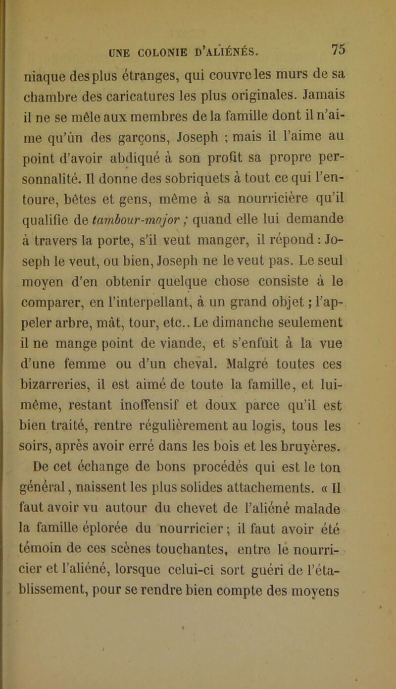 niaque des plus étranges, qui couvre les murs de sa chambre des caricatures les plus originales. Jamais il ne se mêle aux membres de la famille dont il n’ai- me qu’un des garçons, Joseph ; mais il l’aime au point d’avoir abdiqué à son profit sa propre per- sonnalité. Il donne des sobriquets à tout ce qui l’en- toure, bêtes et gens, même à sa nourricière qu’il qualifie de tambour-mnjor ; quand elle lui demande à travers la porte, s’il veut manger, il répond : Jo- seph le veut, ou bien, Joseph ne le veut pas. Le seul moyen d’en obtenir quelque chose consiste à le comparer, en l’interpellant, à un grand objet ; l’ap- peler arbre, mât, tour, etc.. Le dimanche seulement il ne mange point de viande, et s’enfuit à la vue d’une femme ou d’un cheval. Malgré toutes ces bizarreries, il est aimé de toute la famille, et lui- même, restant inoffensif et doux parce qu’il est bien traité, rentre régulièrement au logis, tous les soirs, après avoir erré dans les bois et les bruyères. De cet échange de bons procédés qui est le ton général, naissent les plus solides attachements. « Il faut avoir vu autour du chevet de l’aliéné malade la famille éplorée du nourricier ; il faut avoir été témoin de ces scènes touchantes, entre le nourri- cier et l’aliéné, lorsque celui-ci sort guéri de l’éta- blissement, pour se rendre bien compte des moyens