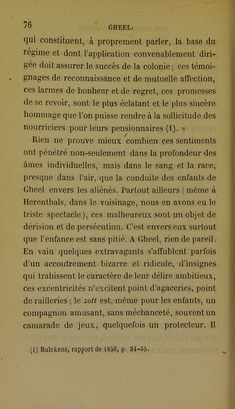 GIIEEL. qui constituent, à proprement parler, la base du régime et dont l’application convenablement diri- gée doit assurer le succès de la colonie; ces témoi- gnages de reconnaissance et de mutuelle affection, ces larmes de bonheur et de regret, ces promesses de se revoir, sont le plus éclatant et le plus sincère hommage que l’on puisse rendre à la sollicitude des nourriciers pour leurs pensionnaires (1). » Rien ne prouve mieux combien ces sentiments ont pénétré non-seulement dans la profondeur des âmes individuelles, mais dans le sang et la race, presque dans l’air, que la conduite des enfants de Gheel envers les aliénés. Partout ailleurs ( même à Herenthaïs, dans le voisinage, nous en avons eu le triste spectacle), ces malheureux sont un objet de dérision et de persécution. C’est envers eux surtout que l’enfance est sans pitié. A Gheel, rien de pareil. En vain quelques extravagants s’affublent parfois d’un accoutrement bizarre et ridicule, d’insignes qui trahissent le caractère de leur délire ambitieux, ces excentricités n’excitent point d’agaceries, point de railleries ; le zott est, même pour les enfants, un compagnon amusant, sans méchanceté, souvent un camarade de jeux, quelquefois un protecteur. Il (1) Bulckens, rapport de 1856, p 34-35.