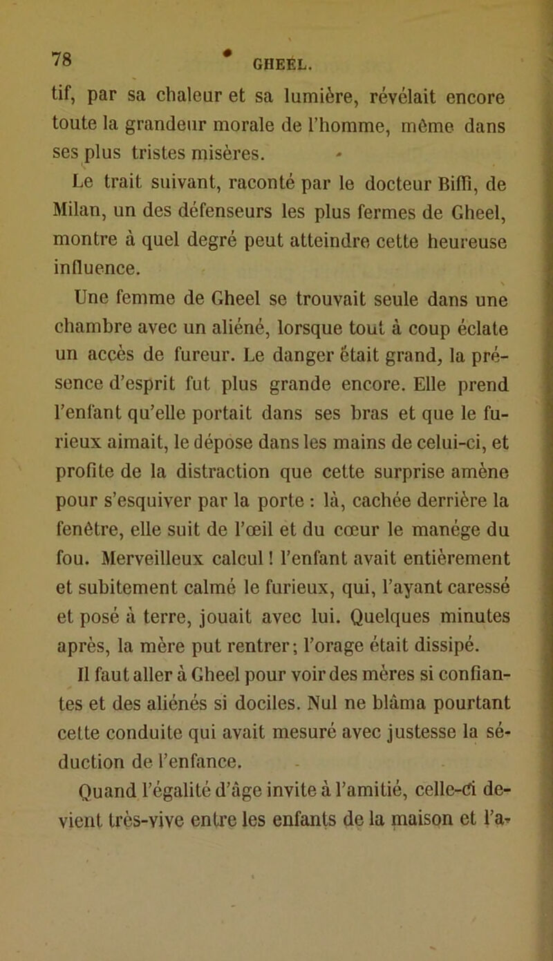 tif, par sa chaleur et sa lumière, révélait encore toute la grandeur morale de l’homme, môme dans ses plus tristes misères. Le trait suivant, raconté par le docteur Biffi, de Milan, un des défenseurs les plus fermes de Gheel, montre à quel degré peut atteindre cette heureuse influence. Une femme de Gheel se trouvait seule dans une chambre avec un aliéné, lorsque tout à coup éclate un accès de fureur. Le danger était grand, la pré- sence d’esprit fut plus grande encore. Elle prend l’enfant qu’elle portait dans ses bras et que le fu- rieux aimait, le dépose dans les mains de celui-ci, et profite de la distraction que cette surprise amène pour s’esquiver par la porte : là, cachée derrière la fenêtre, elle suit de l’œil et du cœur le manège du fou. Merveilleux calcul ! l’enfant avait entièrement et subitement calmé le furieux, qui, l’ayant caressé et posé à terre, jouait avec lui. Quelques minutes après, la mère put rentrer; l’orage était dissipé. II faut aller à Gheel pour voir des mères si confian- tes et des aliénés si dociles. Nul ne blâma pourtant cette conduite qui avait mesuré avec justesse la sé- duction de l’enfance. Quand l’égalité d’âge invite à l’amitié, celle-d. de- vient très-vive entre les enfants de la maison et l’a-'