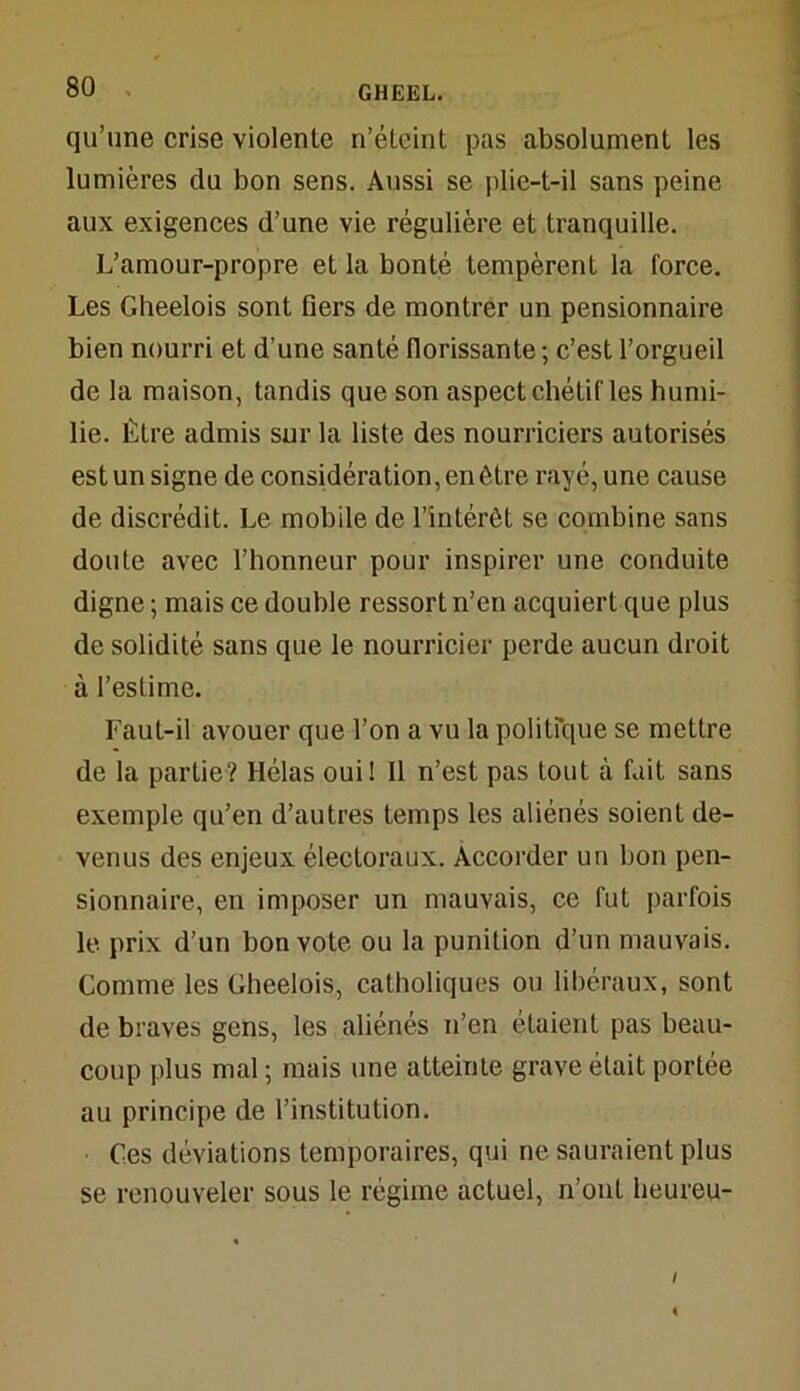 qu’une crise violente n’éteint pas absolument les lumières du bon sens. Aussi se plie-t-il sans peine aux exigences d’une vie régulière et tranquille. L’amour-propre et la bonté tempèrent la force. Les Gheelois sont fiers de montrer un pensionnaire bien nourri et d’une santé florissante ; c’est l’orgueil de la maison, tandis que son aspect chétif les humi- lie. Être admis sur la liste des nourriciers autorisés est un signe de considération, en être rayé, une cause de discrédit. Le mobile de l’intérêt se combine sans doute avec l’honneur pour inspirer une conduite digne ; mais ce double ressort n’en acquiert que plus de solidité sans que le nourricier perde aucun droit à l’estime. Faut-il avouer que l’on a vu la politique se mettre de la partie? Hélas oui! 11 n’est pas tout à fait sans exemple qu’en d’autres temps les aliénés soient de- venus des enjeux électoraux. Accorder un bon pen- sionnaire, en imposer un mauvais, ce fut parfois le prix d’un bon vote ou la punition d’un mauvais. Comme les Gheelois, catholiques ou libéraux, sont de braves gens, les aliénés n’en étaient pas beau- coup plus mal ; mais une atteinte grave était portée au principe de l’institution. Ces déviations temporaires, qui ne sauraient plus se renouveler sous le régime actuel, n’oul heureu- /