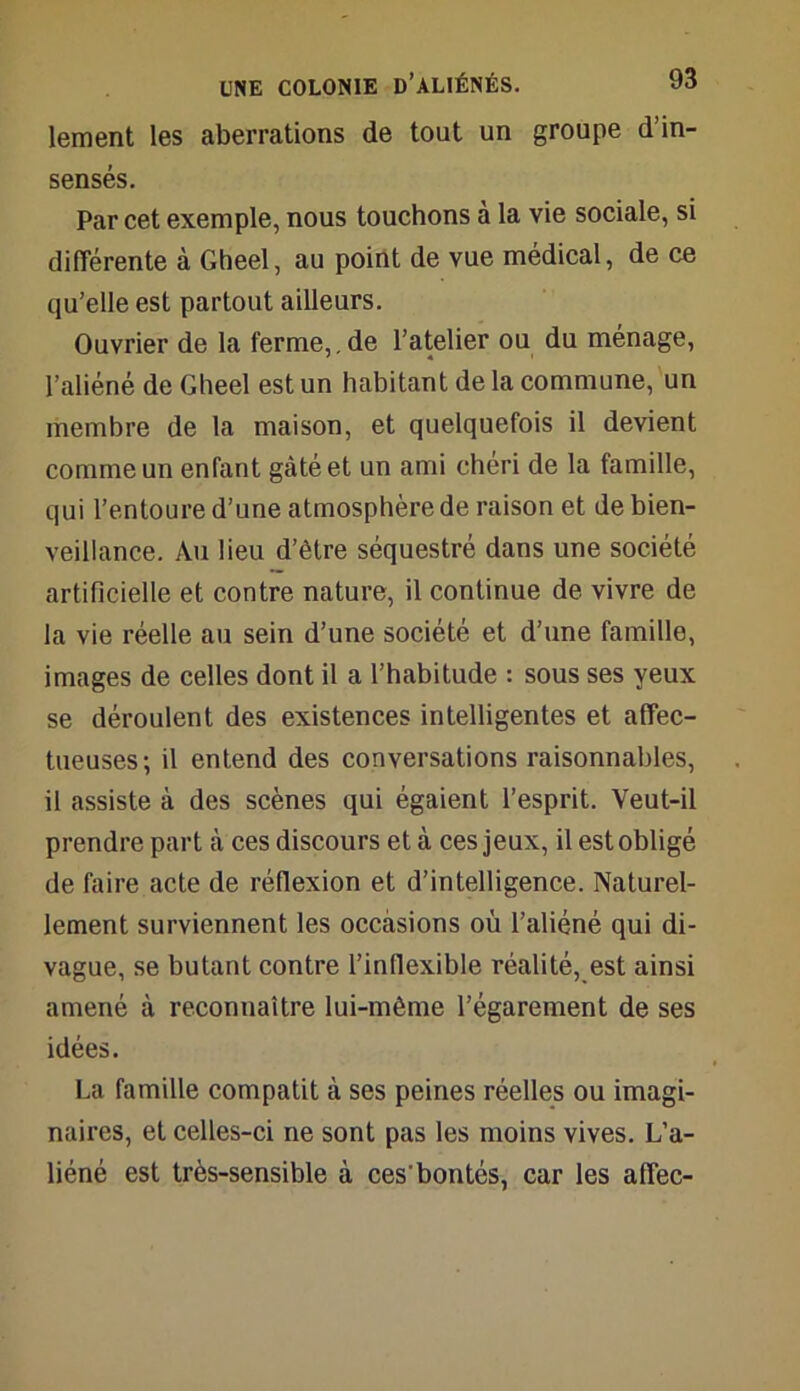 lement les aberrations de tout un groupe d’in- sensés. Par cet exemple, nous touchons à la vie sociale, si différente à Gheel, au point de vue médical, de ce qu’elle est partout ailleurs. Ouvrier de la ferme, , de l’atelier ou du ménage, l’aliéné de Gheel est un habitant de la commune, un membre de la maison, et quelquefois il devient comme un enfant gâté et un ami chéri de la famille, qui l’entoure d’une atmosphère de raison et de bien- veillance. Au lieu d’être séquestré dans une société artificielle et contre nature, il continue de vivre de la vie réelle au sein d’une société et d’une famille, images de celles dont il a l’habitude : sous ses yeux se déroulent des existences intelligentes et affec- tueuses; il entend des conversations raisonnables, il assiste à des scènes qui égaient l’esprit. Veut-il prendre part à ces discours et à ces jeux, il est obligé de faire acte de réflexion et d’intelligence. Naturel- lement surviennent les occasions où l’aliéné qui di- vague, se butant contre l’inflexible réalité, est ainsi amené à reconnaître lui-même l’égarement de ses idées. La famille compatit à ses peines réelles ou imagi- naires, et celles-ci ne sont pas les moins vives. L’a- liéné est très-sensible à ces’bontés, car les affec-