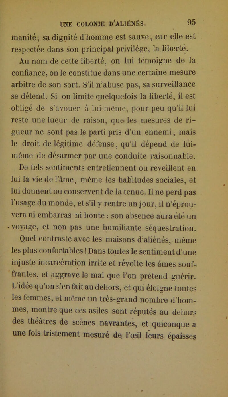 manité; sa dignité d’homme est sauve, car elle est respectée dans son principal privilège, la liberté. Au nom de cette liberté, on lui témoigne de la confiance, on le constitue dans une certaine mesure arbitre de son sort. S’il n’abuse pas, sa surveillance se détend. Si on limite quelquefois la liberté, il est obligé de s’avouer à lui-même, pour peu qu’il lui reste une lueur de raison, que les mesures de ri- gueur ne sont pas le parti pris d’un ennemi, mais le droit de légitime défense, qu’il dépend de lui- même de désarmer par une conduite raisonnable. De tels sentiments entretiennent ou réveillent en lui la vie de l’àme, même les habitudes sociales, et lui donnent ou conservent de la tenue. Il ne perd pas l’usage du monde, et s’il y rentre un jour, il n’éprou- vera ni embarras ni honte : son absence aura été un • voyage, et non pas une humiliante séquestration. Quel contraste avec les maisons d’aliénés, même les plus confortables ! Dans toutes le sentiment d’une injuste incarcération irrite et révolte les âmes souf- frantes, et aggrave le mal que l’on prétend guérir. L’idée qu’on s’en fait au dehors, et qui éloigne toutes les femmes, et même un très-grand nombre d’hom- mes, montre que ces asiles sont réputés au dehors des théâtres de scènes navrantes, et quiconque a une fois tristement mesuré de l’œil leurs épaisses